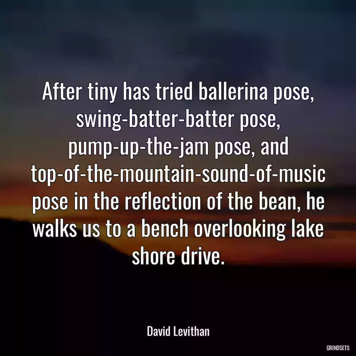 After tiny has tried ballerina pose, swing-batter-batter pose, pump-up-the-jam pose, and top-of-the-mountain-sound-of-music pose in the reflection of the bean, he walks us to a bench overlooking lake shore drive.