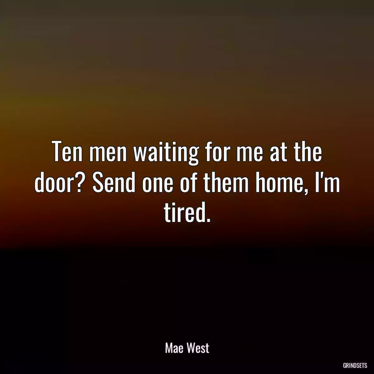 Ten men waiting for me at the door? Send one of them home, I\'m tired.