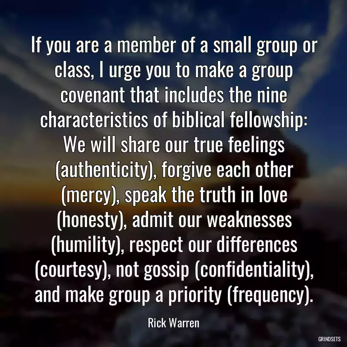 If you are a member of a small group or class, I urge you to make a group covenant that includes the nine characteristics of biblical fellowship: We will share our true feelings (authenticity), forgive each other (mercy), speak the truth in love (honesty), admit our weaknesses (humility), respect our differences (courtesy), not gossip (confidentiality), and make group a priority (frequency).