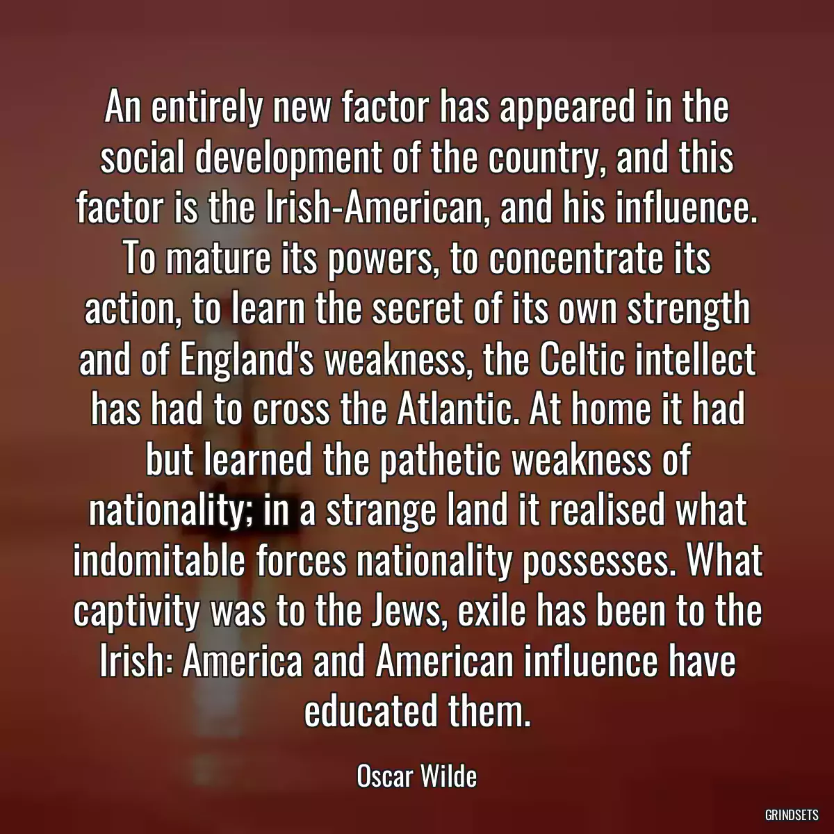 An entirely new factor has appeared in the social development of the country, and this factor is the Irish-American, and his influence. To mature its powers, to concentrate its action, to learn the secret of its own strength and of England\'s weakness, the Celtic intellect has had to cross the Atlantic. At home it had but learned the pathetic weakness of nationality; in a strange land it realised what indomitable forces nationality possesses. What captivity was to the Jews, exile has been to the Irish: America and American influence have educated them.