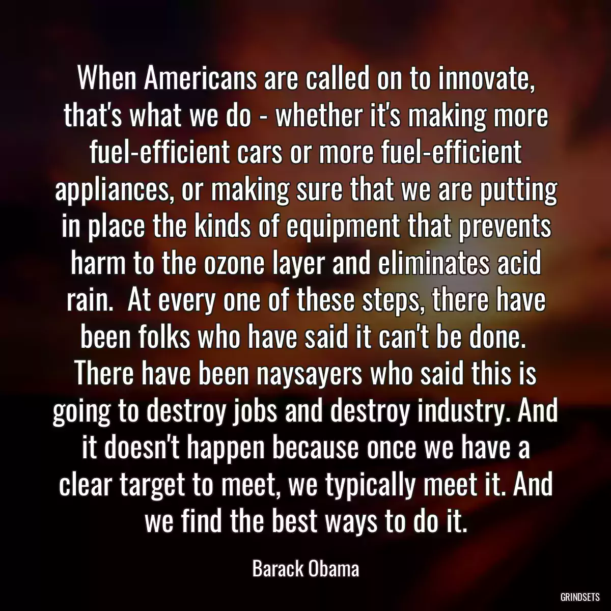 When Americans are called on to innovate, that\'s what we do - whether it\'s making more fuel-efficient cars or more fuel-efficient appliances, or making sure that we are putting in place the kinds of equipment that prevents harm to the ozone layer and eliminates acid rain.  At every one of these steps, there have been folks who have said it can\'t be done.  There have been naysayers who said this is going to destroy jobs and destroy industry. And it doesn\'t happen because once we have a clear target to meet, we typically meet it. And we find the best ways to do it.