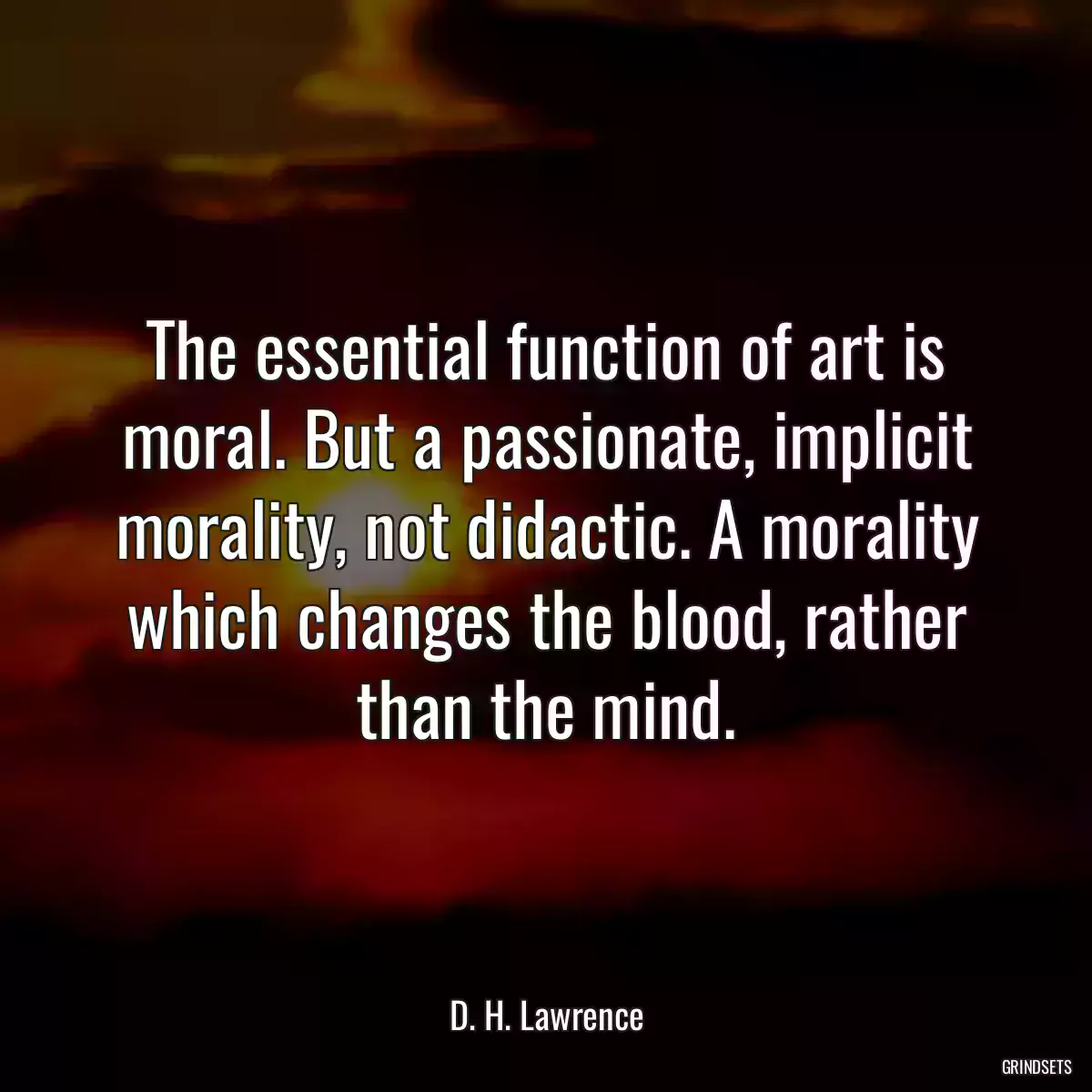 The essential function of art is moral. But a passionate, implicit morality, not didactic. A morality which changes the blood, rather than the mind.