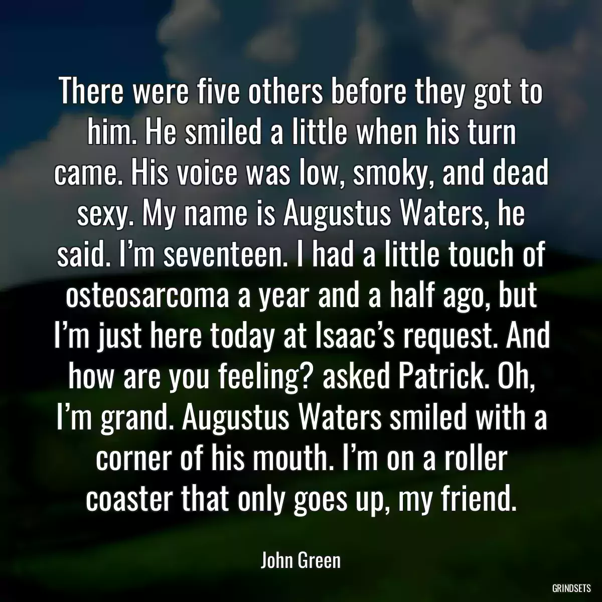 There were five others before they got to him. He smiled a little when his turn came. His voice was low, smoky, and dead sexy. My name is Augustus Waters, he said. I’m seventeen. I had a little touch of osteosarcoma a year and a half ago, but I’m just here today at Isaac’s request. And how are you feeling? asked Patrick. Oh, I’m grand. Augustus Waters smiled with a corner of his mouth. I’m on a roller coaster that only goes up, my friend.