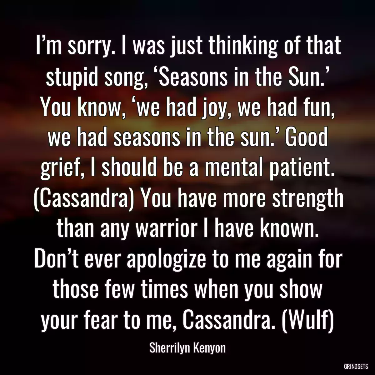 I’m sorry. I was just thinking of that stupid song, ‘Seasons in the Sun.’ You know, ‘we had joy, we had fun, we had seasons in the sun.’ Good grief, I should be a mental patient. (Cassandra) You have more strength than any warrior I have known. Don’t ever apologize to me again for those few times when you show your fear to me, Cassandra. (Wulf)