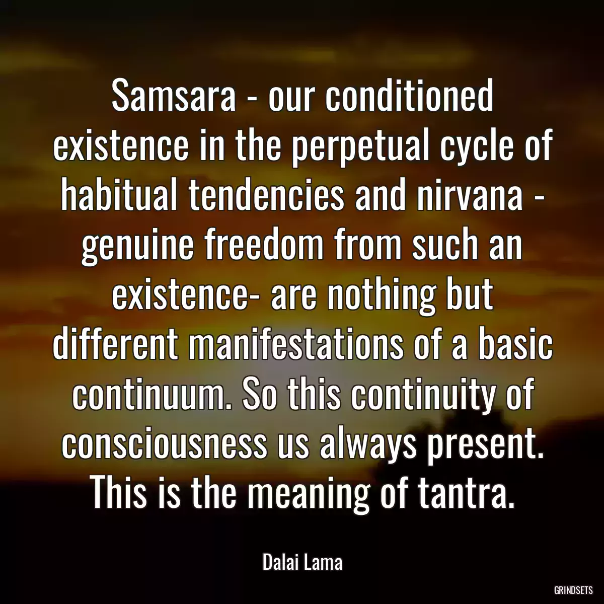 Samsara - our conditioned existence in the perpetual cycle of habitual tendencies and nirvana - genuine freedom from such an existence- are nothing but different manifestations of a basic continuum. So this continuity of consciousness us always present. This is the meaning of tantra.