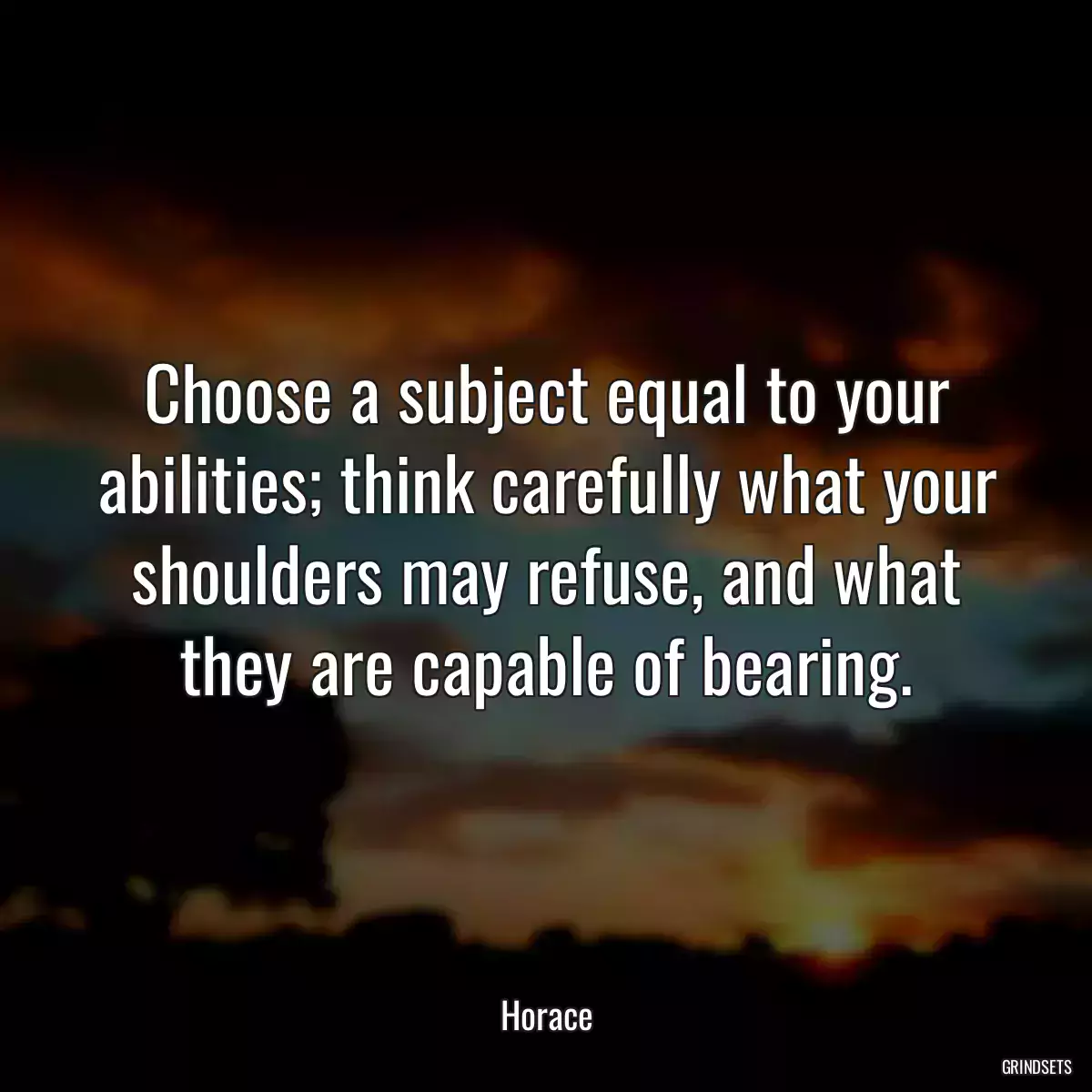 Choose a subject equal to your abilities; think carefully what your shoulders may refuse, and what they are capable of bearing.