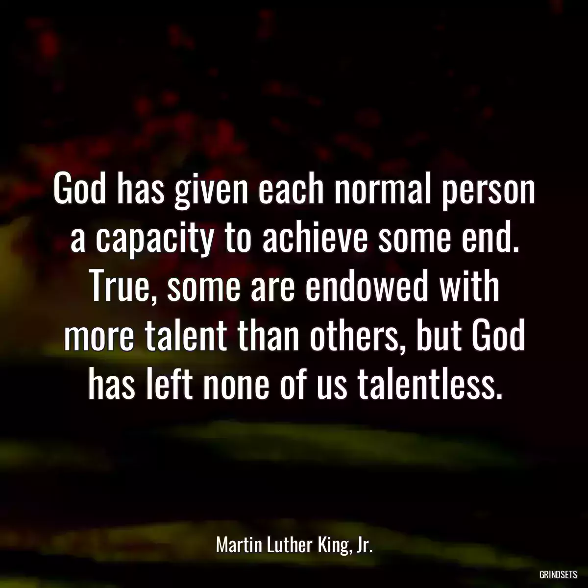 God has given each normal person a capacity to achieve some end. True, some are endowed with more talent than others, but God has left none of us talentless.