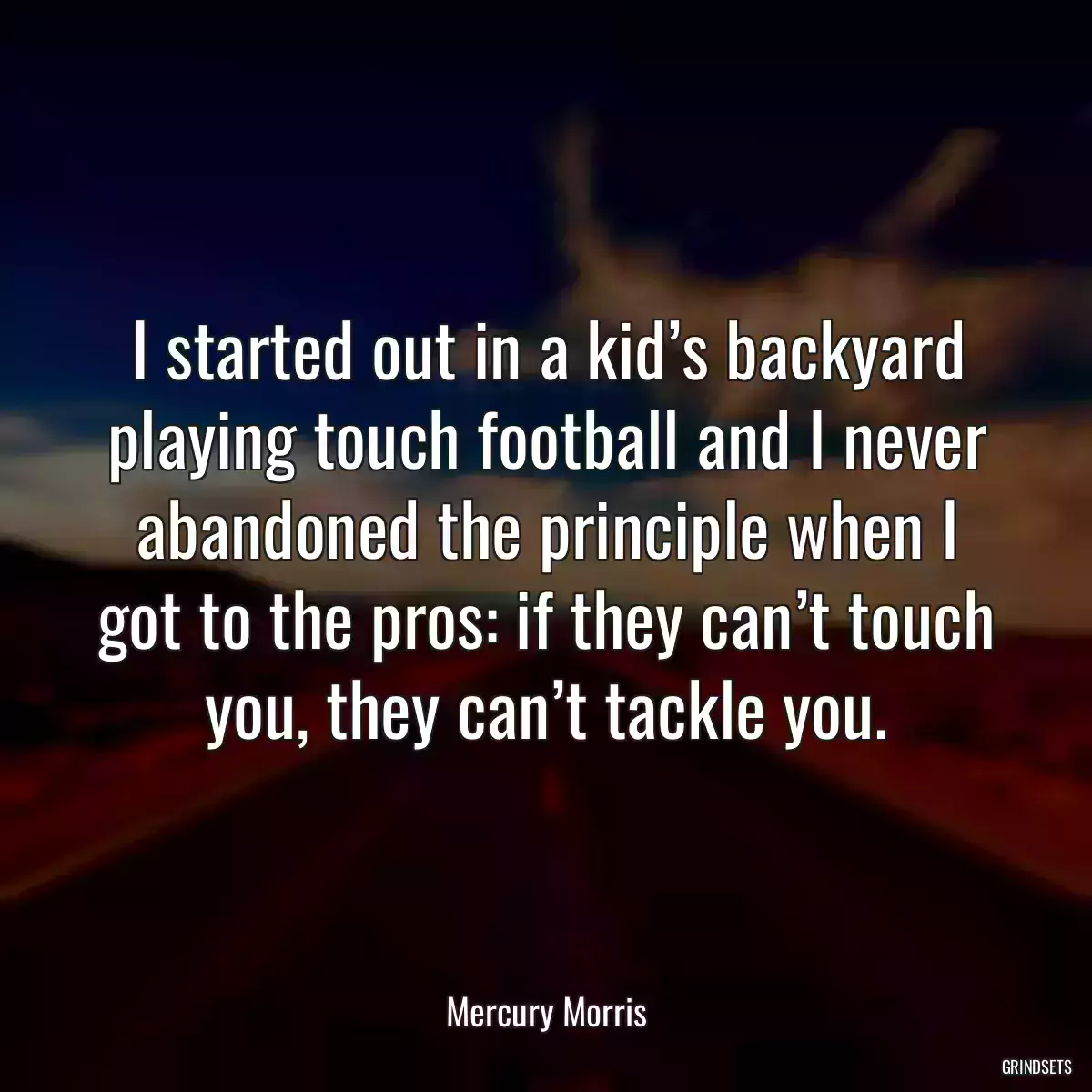 I started out in a kid’s backyard playing touch football and I never abandoned the principle when I got to the pros: if they can’t touch you, they can’t tackle you.