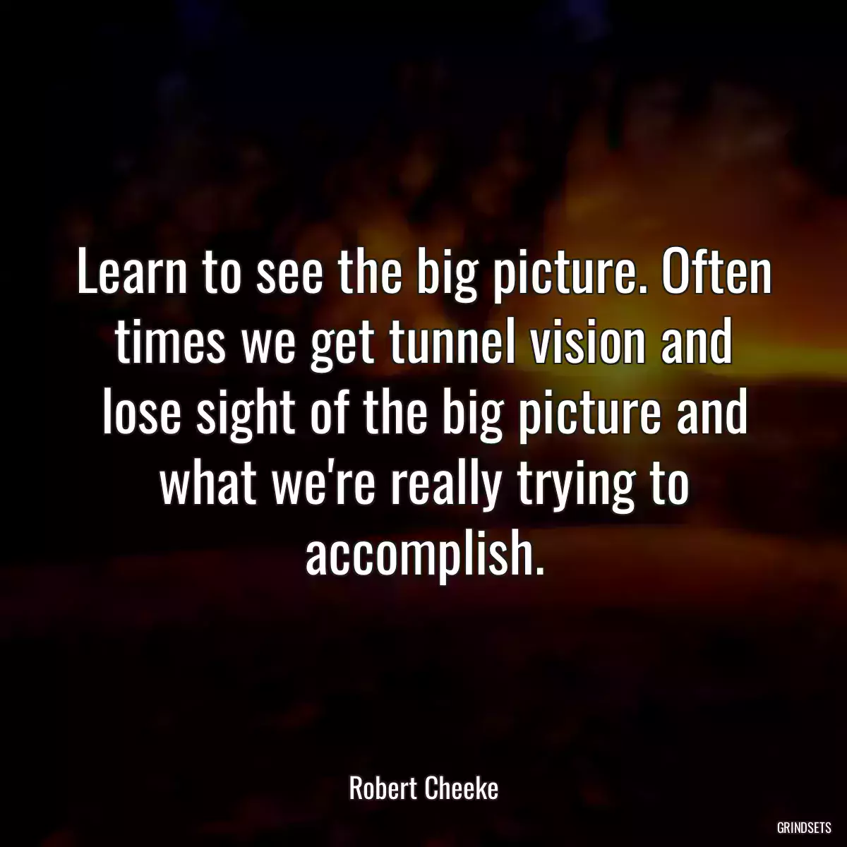 Learn to see the big picture. Often times we get tunnel vision and lose sight of the big picture and what we\'re really trying to accomplish.