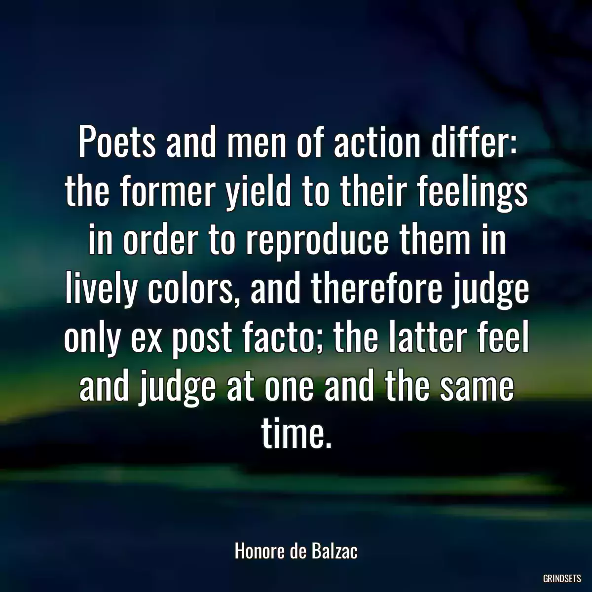 Poets and men of action differ: the former yield to their feelings in order to reproduce them in lively colors, and therefore judge only ex post facto; the latter feel and judge at one and the same time.