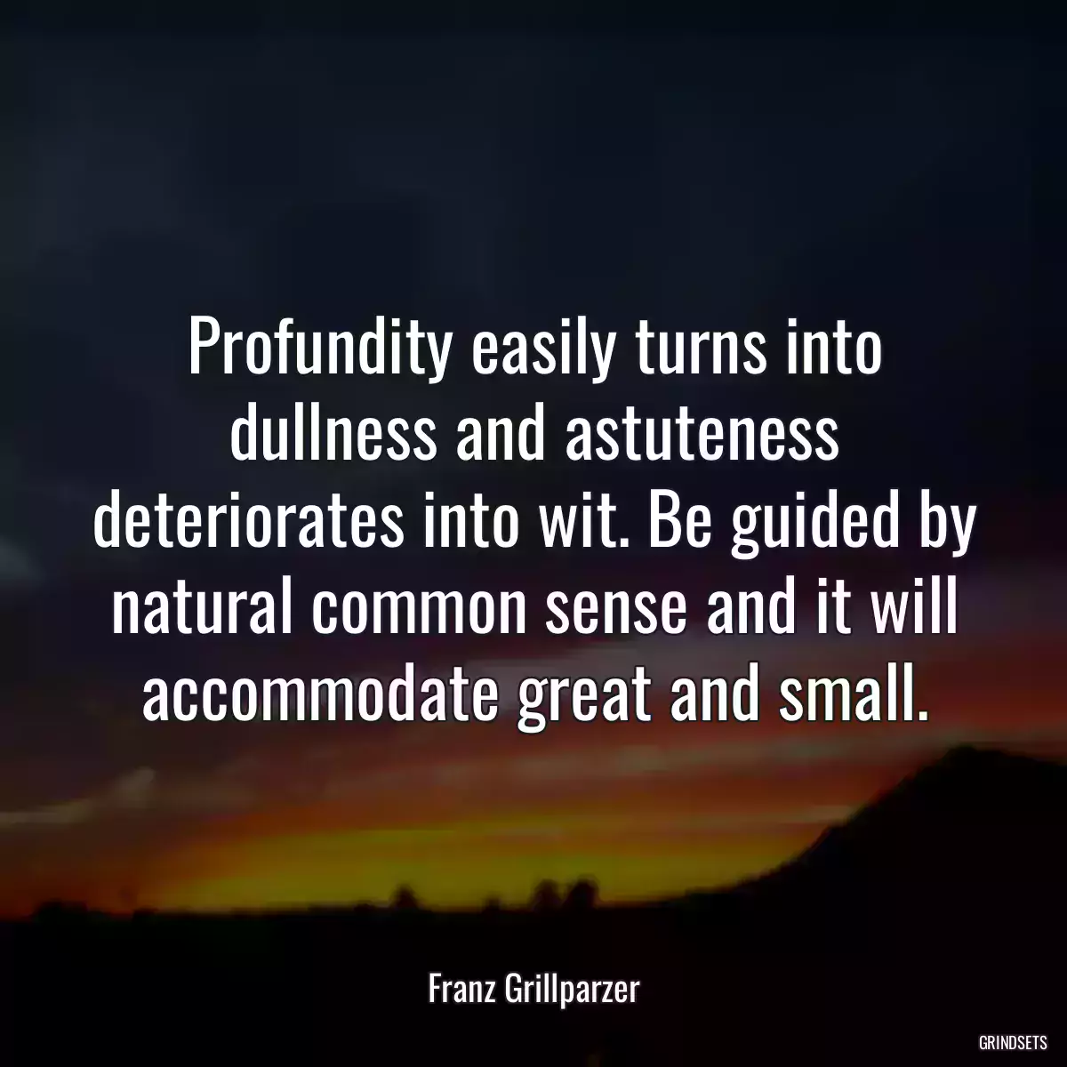 Profundity easily turns into dullness and astuteness deteriorates into wit. Be guided by natural common sense and it will accommodate great and small.