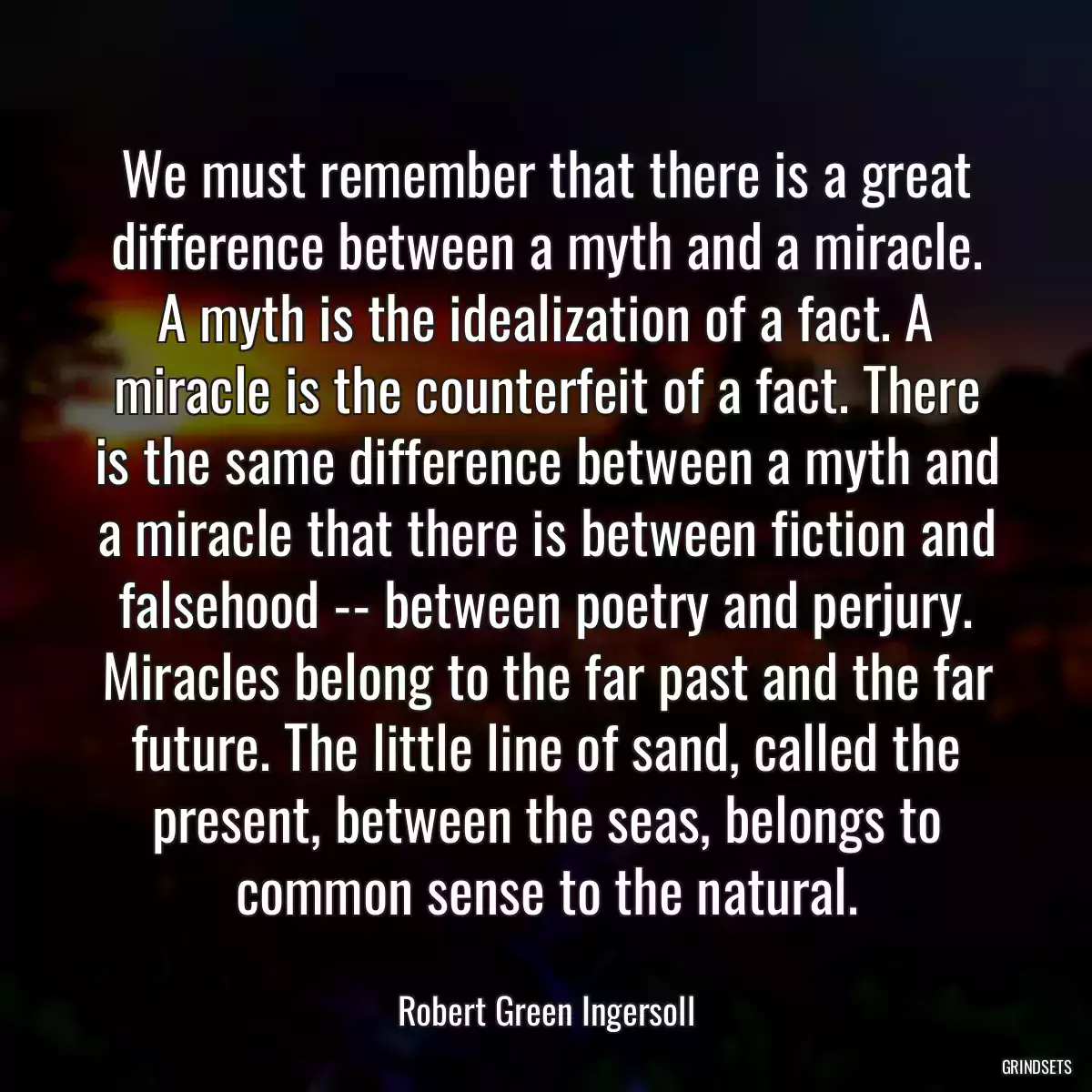 We must remember that there is a great difference between a myth and a miracle. A myth is the idealization of a fact. A miracle is the counterfeit of a fact. There is the same difference between a myth and a miracle that there is between fiction and falsehood -- between poetry and perjury. Miracles belong to the far past and the far future. The little line of sand, called the present, between the seas, belongs to common sense to the natural.