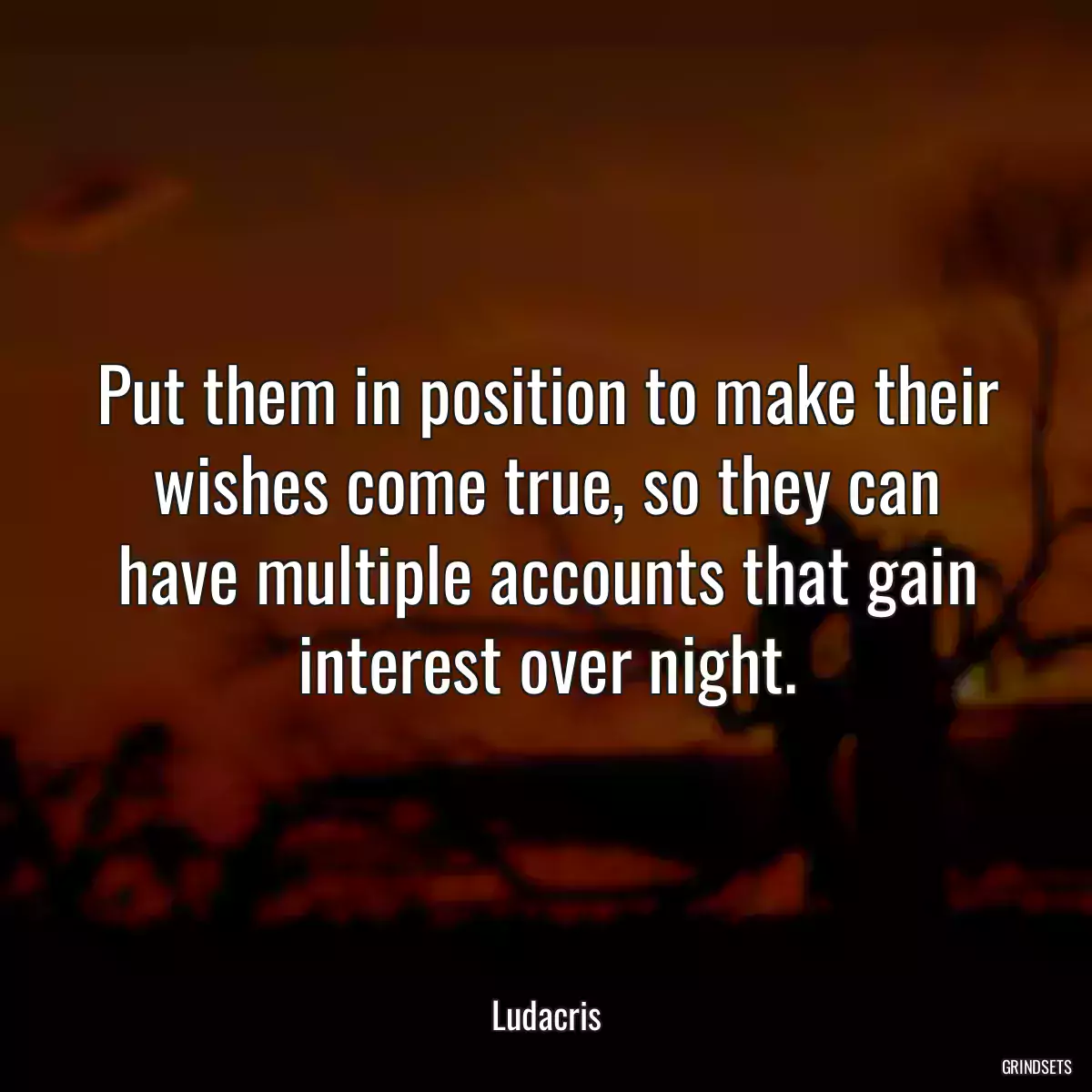 Put them in position to make their wishes come true, so they can have multiple accounts that gain interest over night.