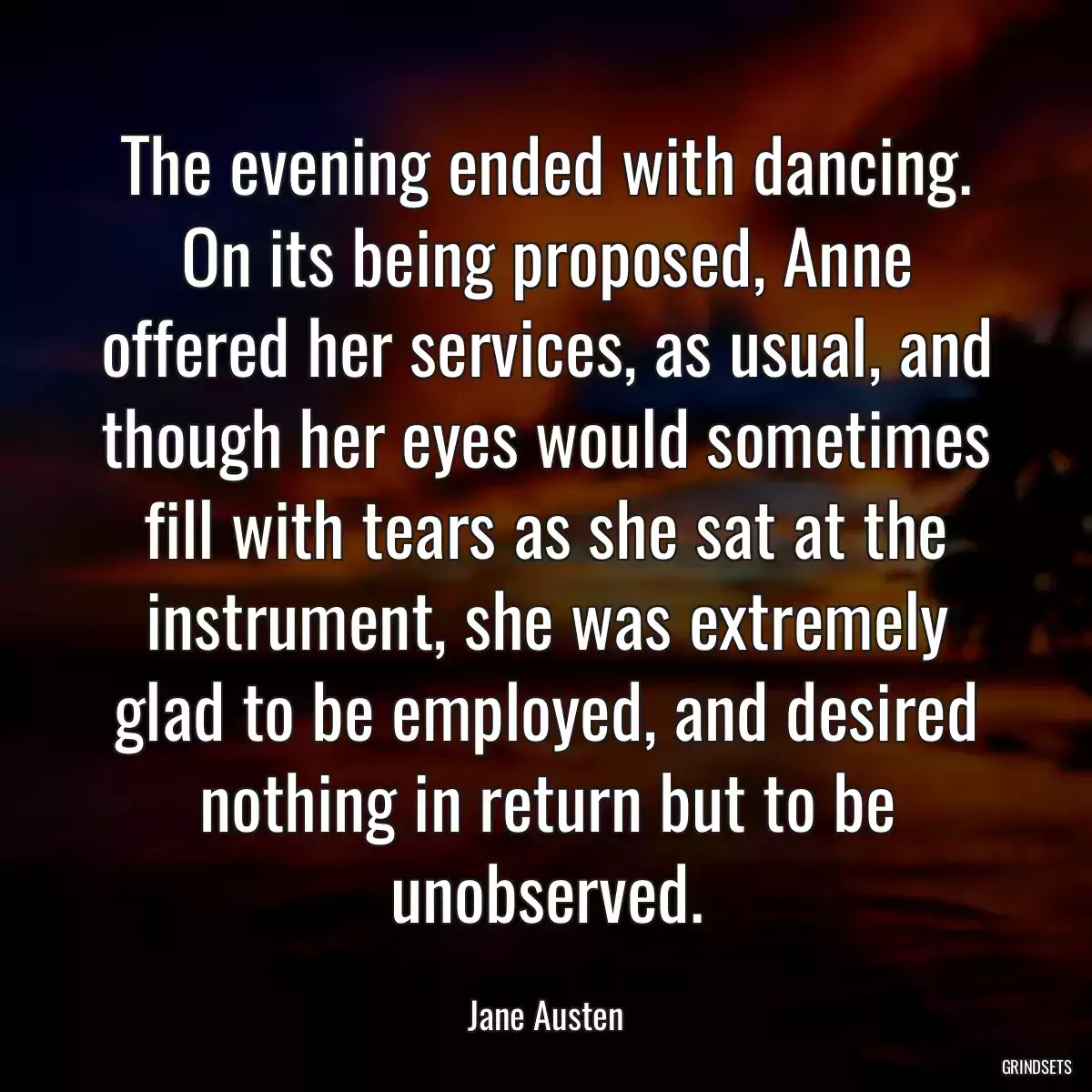 The evening ended with dancing. On its being proposed, Anne offered her services, as usual, and though her eyes would sometimes fill with tears as she sat at the instrument, she was extremely glad to be employed, and desired nothing in return but to be unobserved.