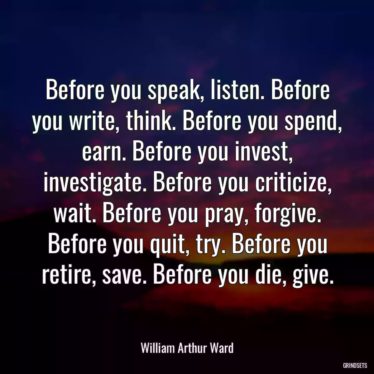 Before you speak, listen. Before you write, think. Before you spend, earn. Before you invest, investigate. Before you criticize, wait. Before you pray, forgive. Before you quit, try. Before you retire, save. Before you die, give.