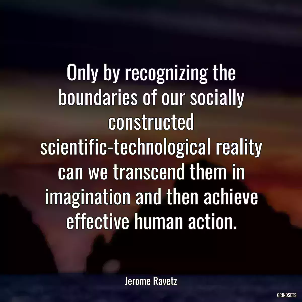 Only by recognizing the boundaries of our socially constructed scientific-technological reality can we transcend them in imagination and then achieve effective human action.