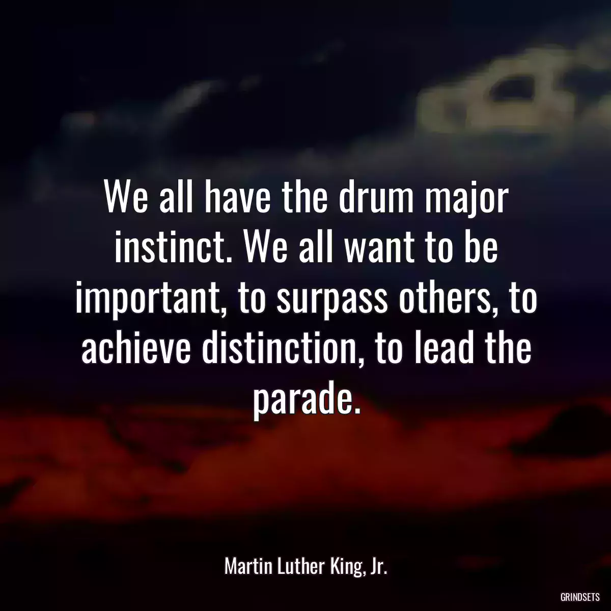 We all have the drum major instinct. We all want to be important, to surpass others, to achieve distinction, to lead the parade.