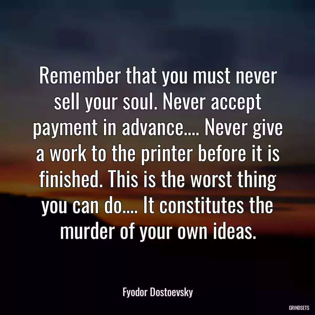 Remember that you must never sell your soul. Never accept payment in advance.... Never give a work to the printer before it is finished. This is the worst thing you can do.... It constitutes the murder of your own ideas.