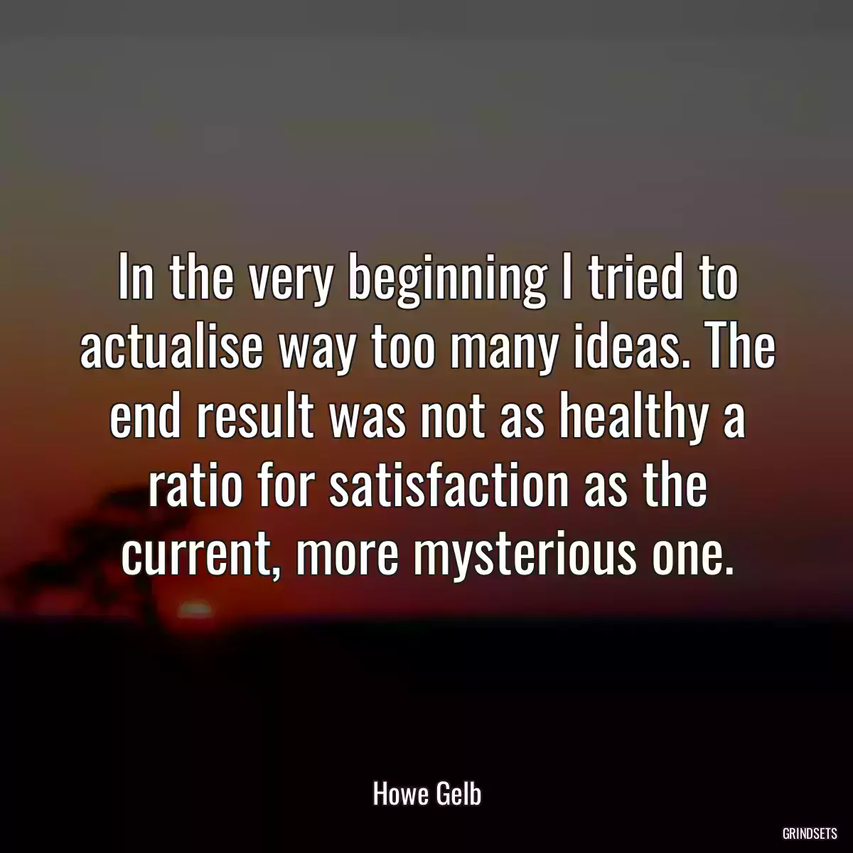 In the very beginning I tried to actualise way too many ideas. The end result was not as healthy a ratio for satisfaction as the current, more mysterious one.