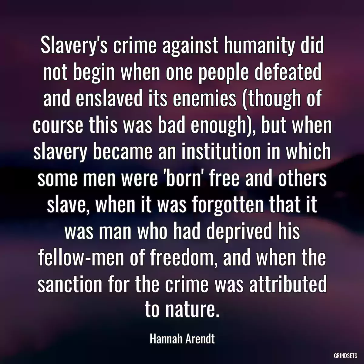 Slavery\'s crime against humanity did not begin when one people defeated and enslaved its enemies (though of course this was bad enough), but when slavery became an institution in which some men were \'born\' free and others slave, when it was forgotten that it was man who had deprived his fellow-men of freedom, and when the sanction for the crime was attributed to nature.