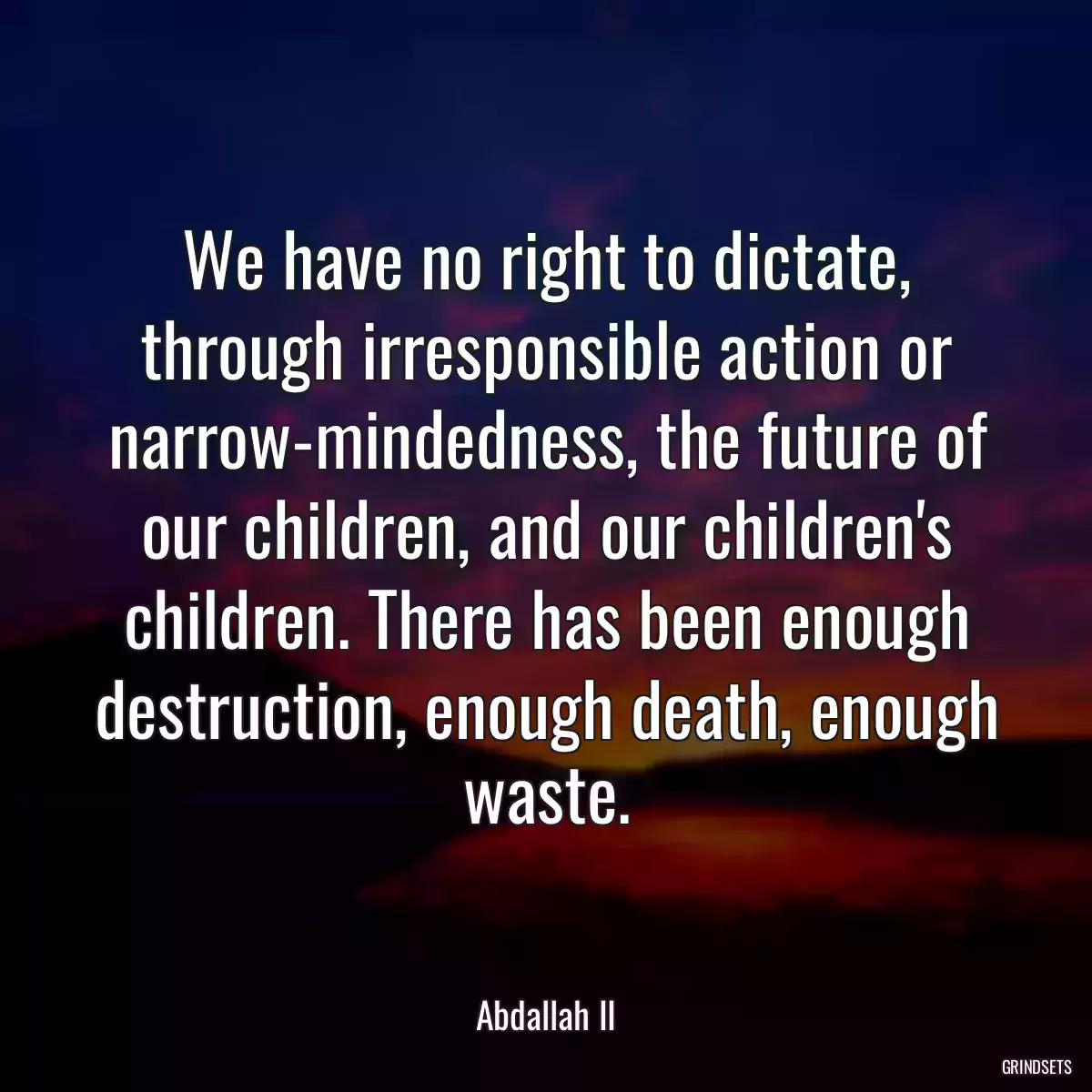 We have no right to dictate, through irresponsible action or narrow-mindedness, the future of our children, and our children\'s children. There has been enough destruction, enough death, enough waste.