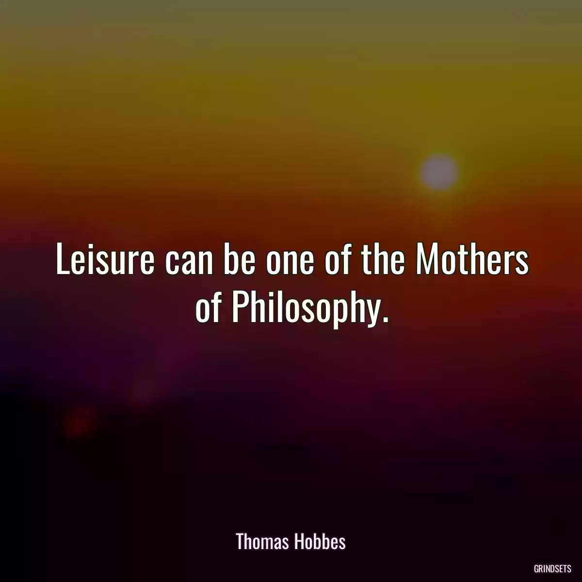 Leisure can be one of the Mothers of Philosophy.