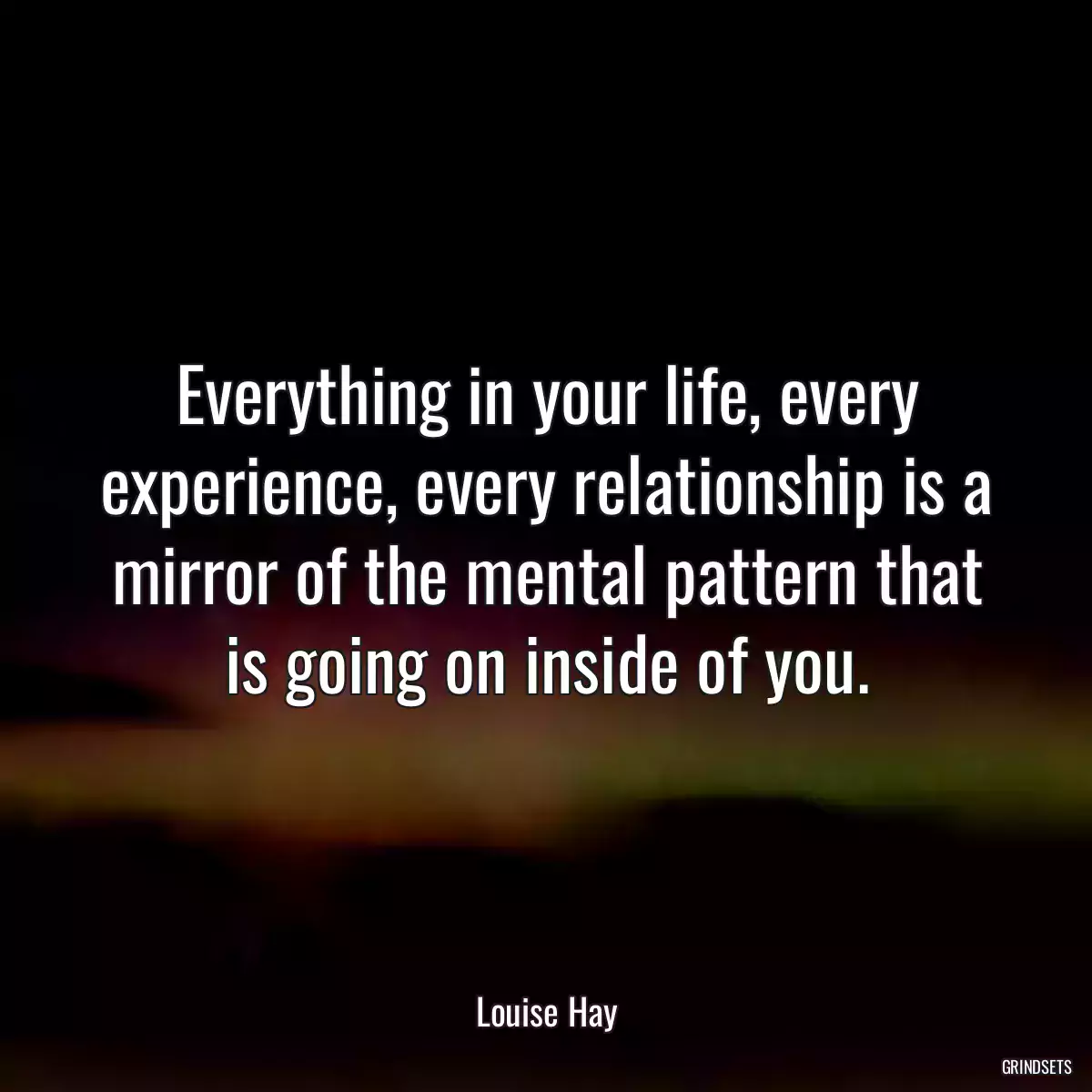 Everything in your life, every experience, every relationship is a mirror of the mental pattern that is going on inside of you.