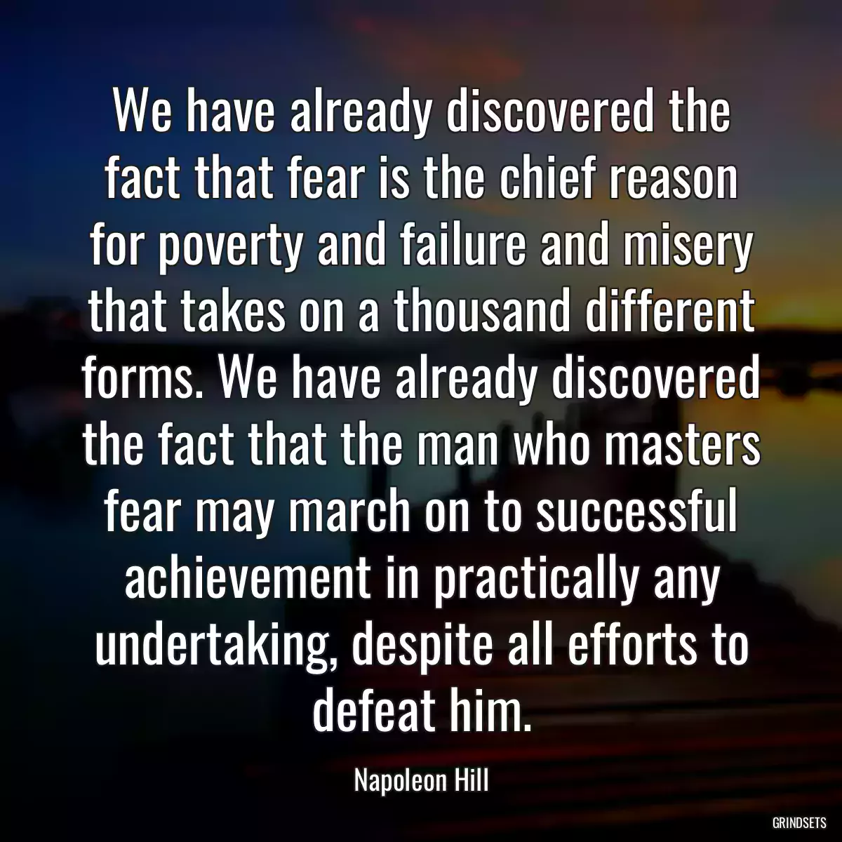 We have already discovered the fact that fear is the chief reason for poverty and failure and misery that takes on a thousand different forms. We have already discovered the fact that the man who masters fear may march on to successful achievement in practically any undertaking, despite all efforts to defeat him.