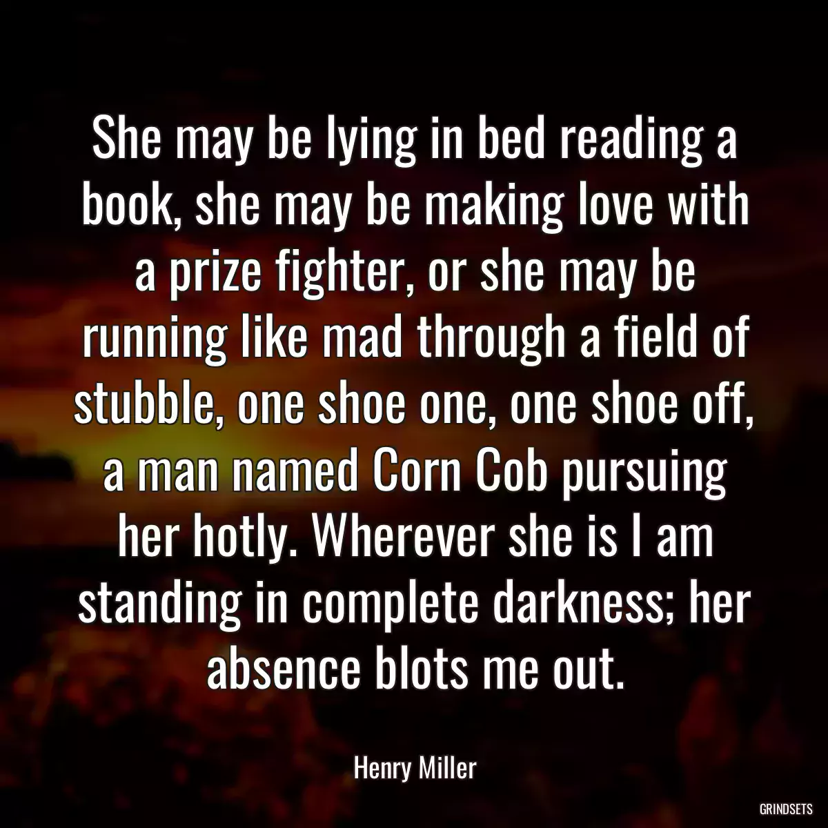 She may be lying in bed reading a book, she may be making love with a prize fighter, or she may be running like mad through a field of stubble, one shoe one, one shoe off, a man named Corn Cob pursuing her hotly. Wherever she is I am standing in complete darkness; her absence blots me out.