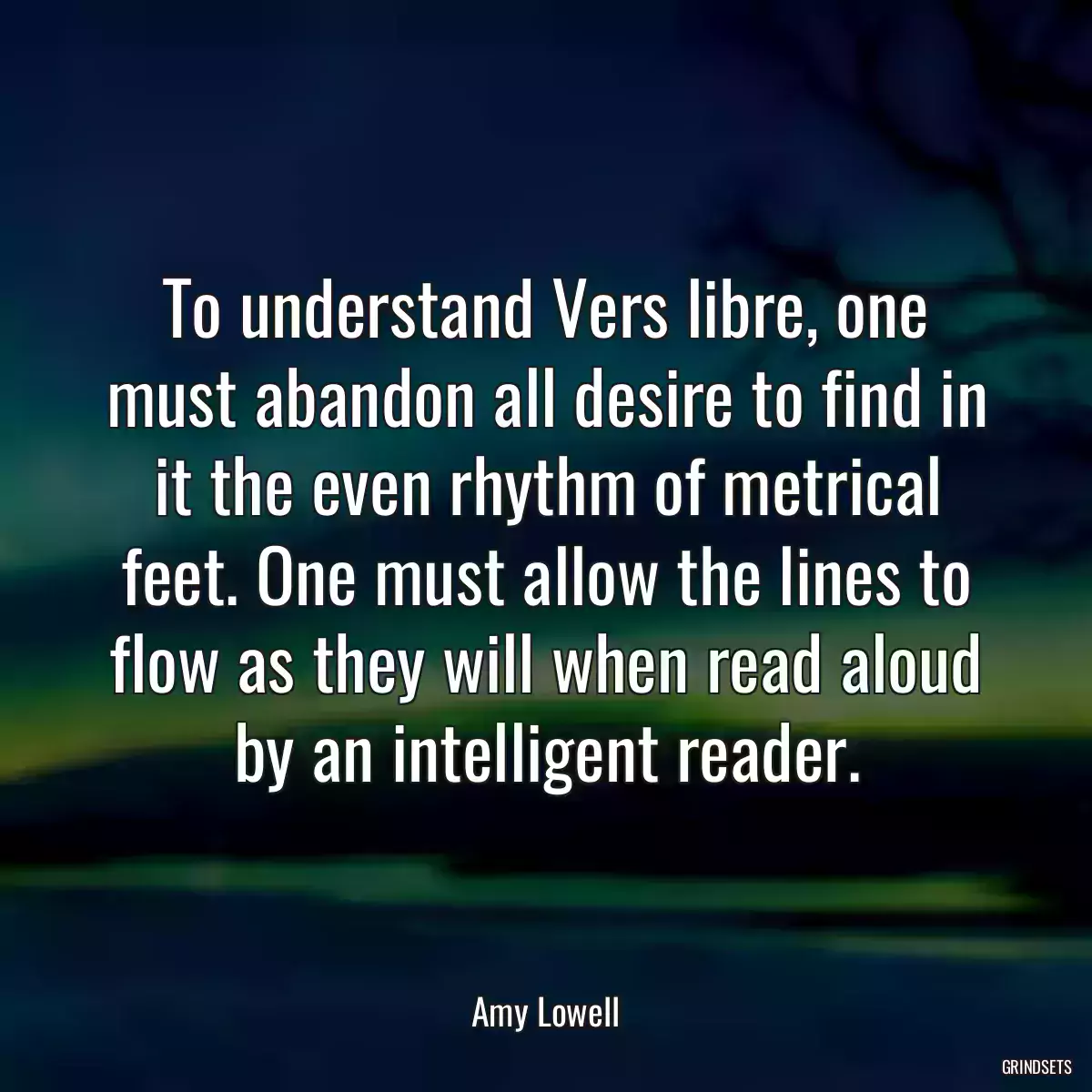 To understand Vers libre, one must abandon all desire to find in it the even rhythm of metrical feet. One must allow the lines to flow as they will when read aloud by an intelligent reader.