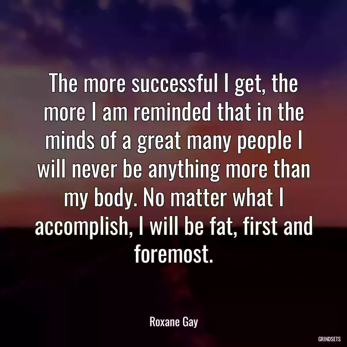 The more successful I get, the more I am reminded that in the minds of a great many people I will never be anything more than my body. No matter what I accomplish, I will be fat, first and foremost.