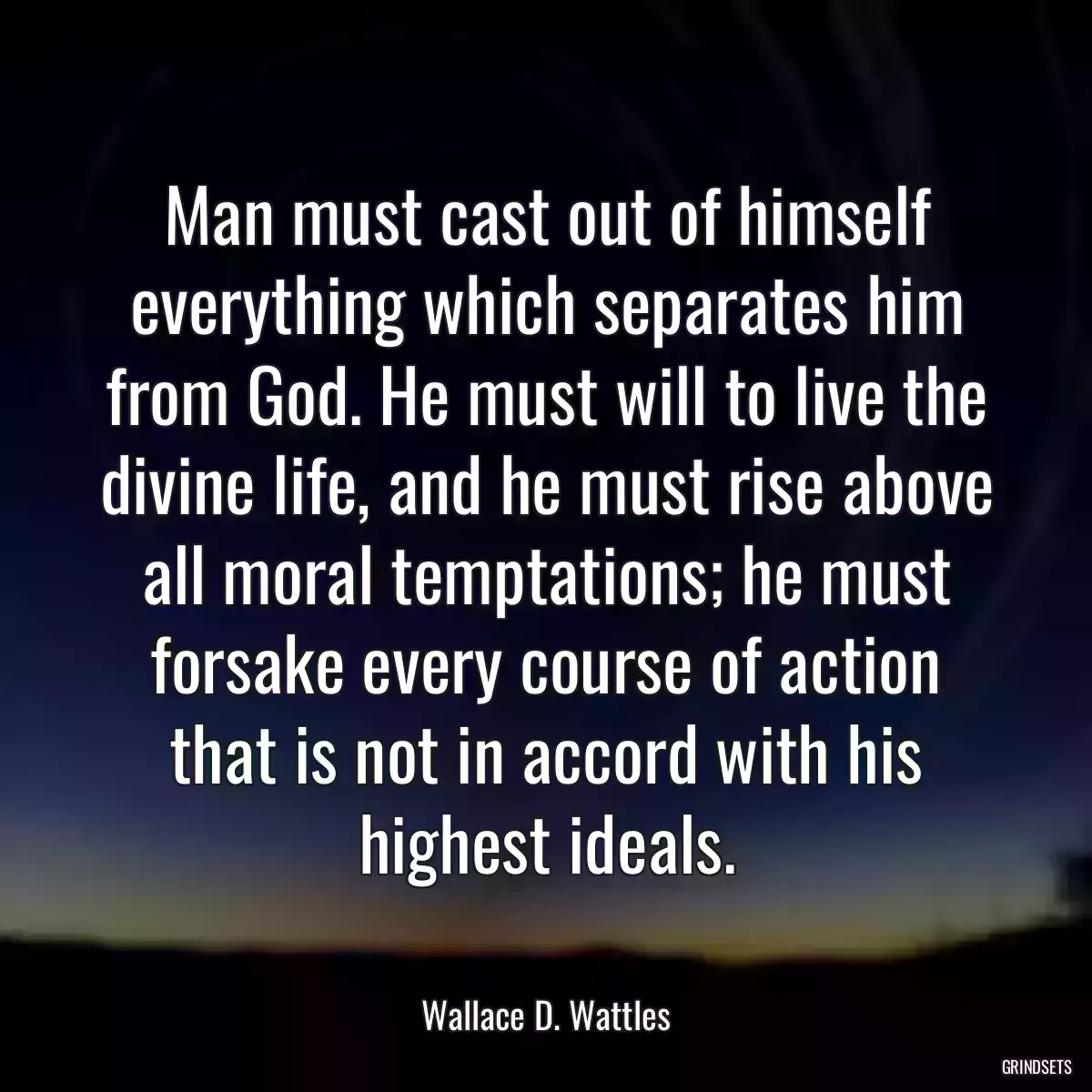 Man must cast out of himself everything which separates him from God. He must will to live the divine life, and he must rise above all moral temptations; he must forsake every course of action that is not in accord with his highest ideals.