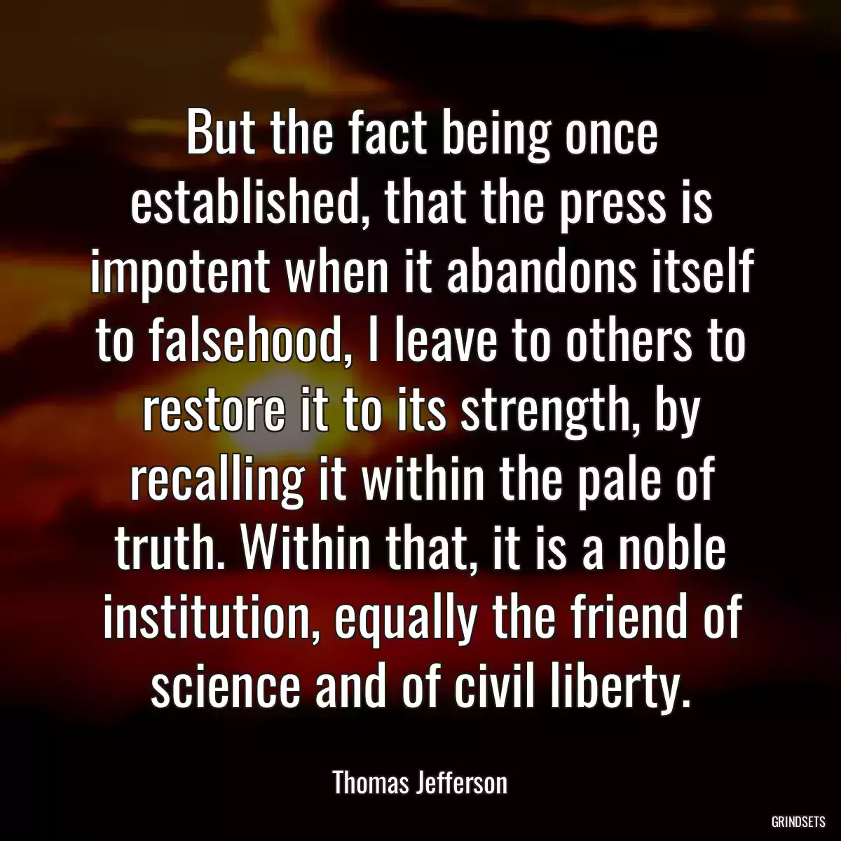 But the fact being once established, that the press is impotent when it abandons itself to falsehood, I leave to others to restore it to its strength, by recalling it within the pale of truth. Within that, it is a noble institution, equally the friend of science and of civil liberty.