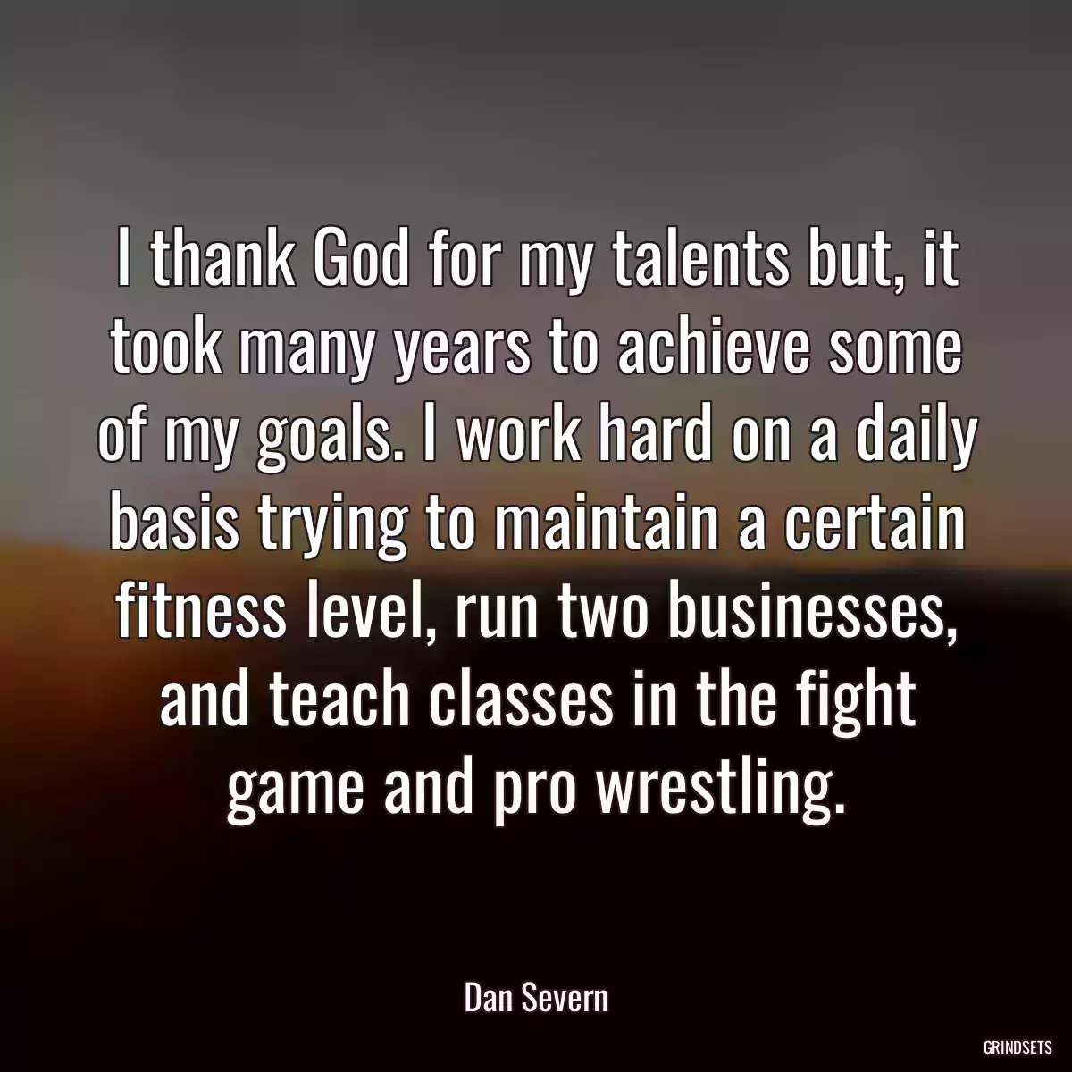 I thank God for my talents but, it took many years to achieve some of my goals. I work hard on a daily basis trying to maintain a certain fitness level, run two businesses, and teach classes in the fight game and pro wrestling.