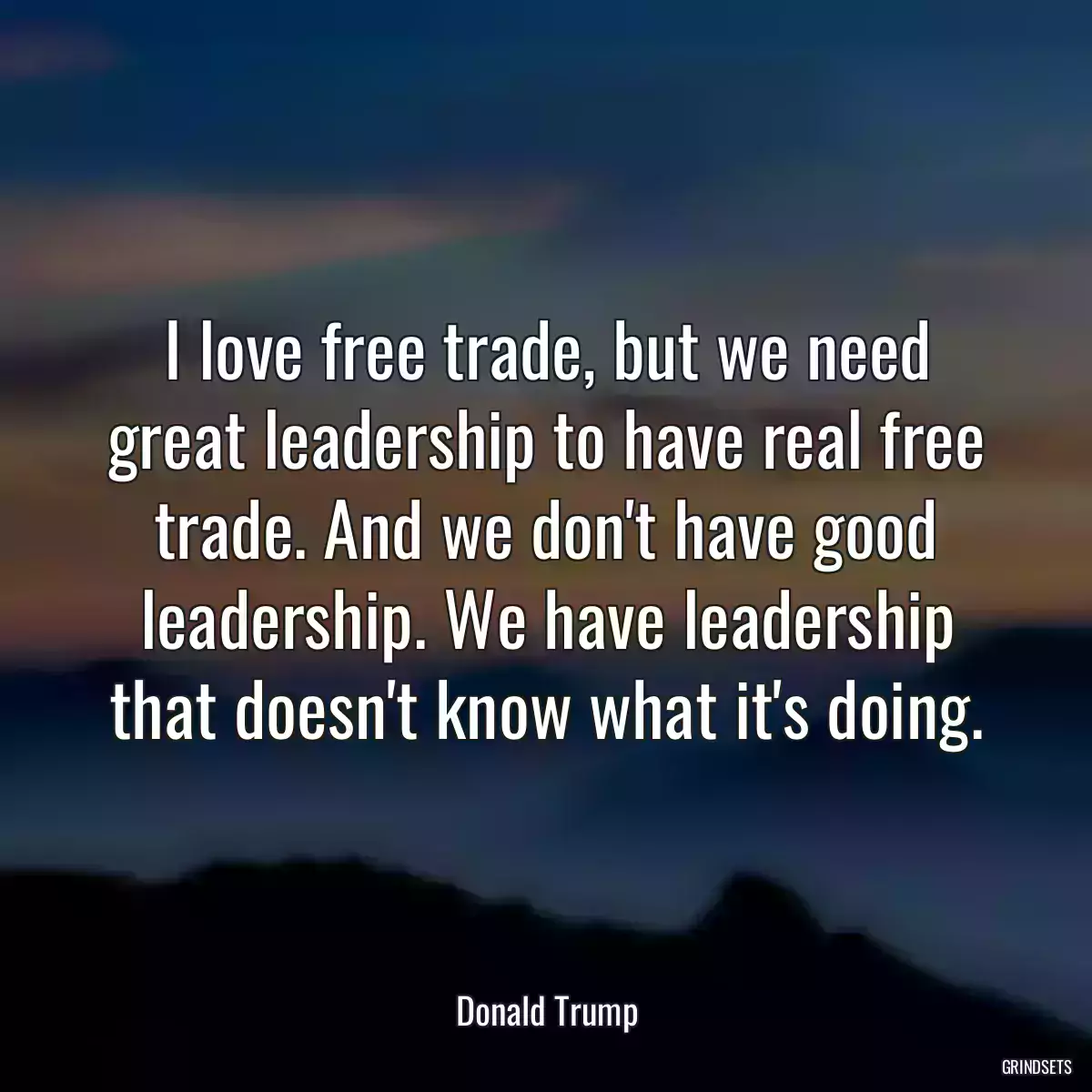 I love free trade, but we need great leadership to have real free trade. And we don\'t have good leadership. We have leadership that doesn\'t know what it\'s doing.