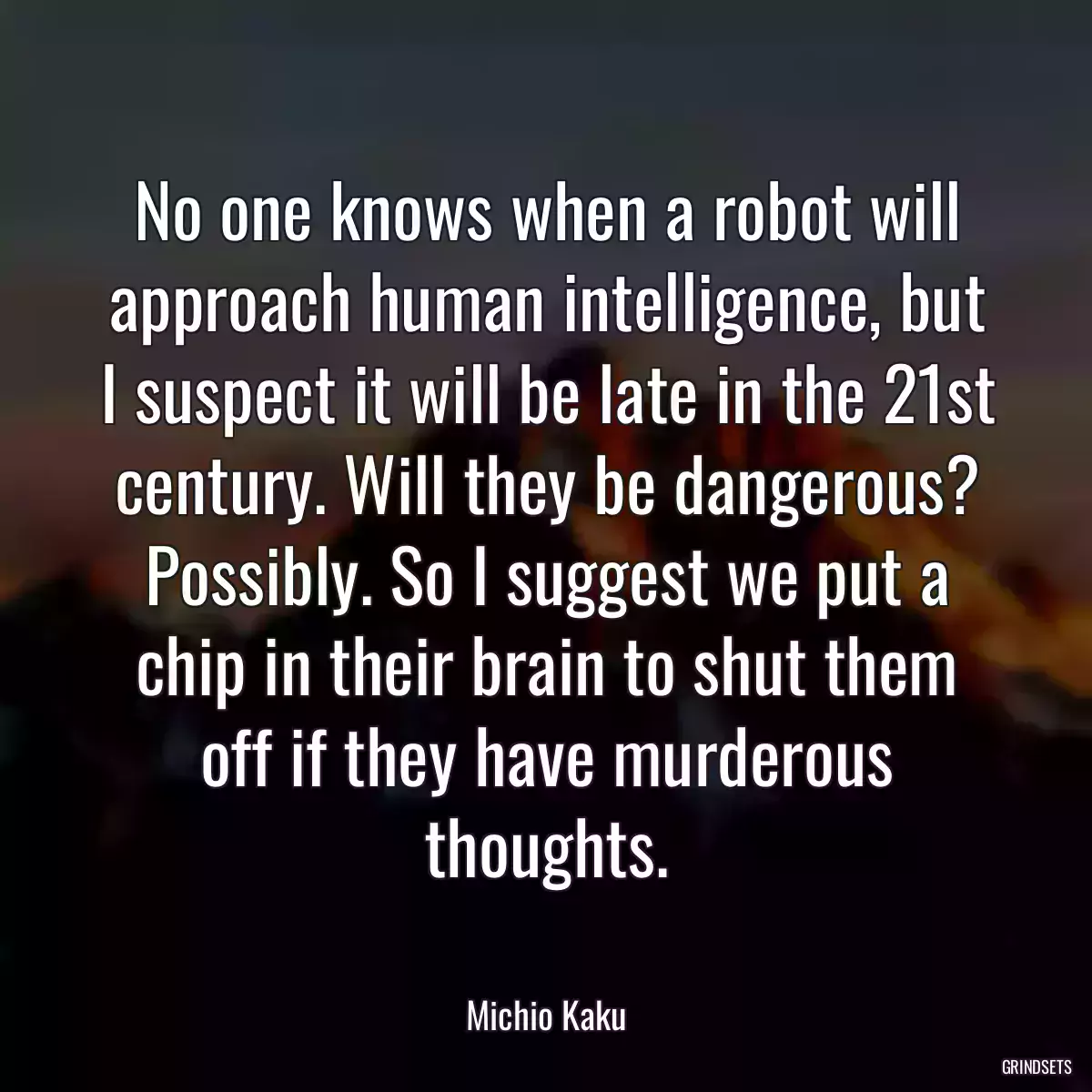 No one knows when a robot will approach human intelligence, but I suspect it will be late in the 21st century. Will they be dangerous? Possibly. So I suggest we put a chip in their brain to shut them off if they have murderous thoughts.