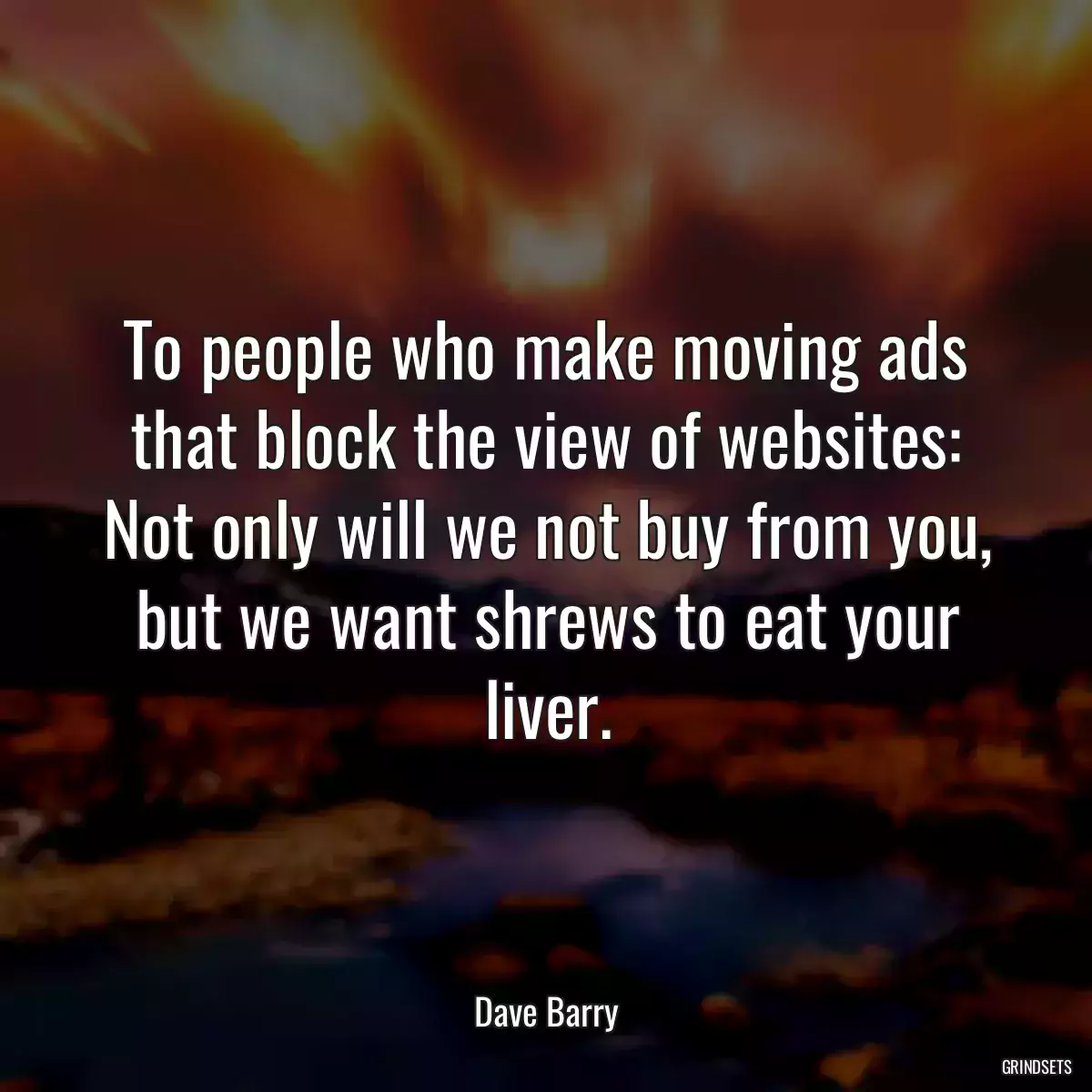 To people who make moving ads that block the view of websites: Not only will we not buy from you, but we want shrews to eat your liver.