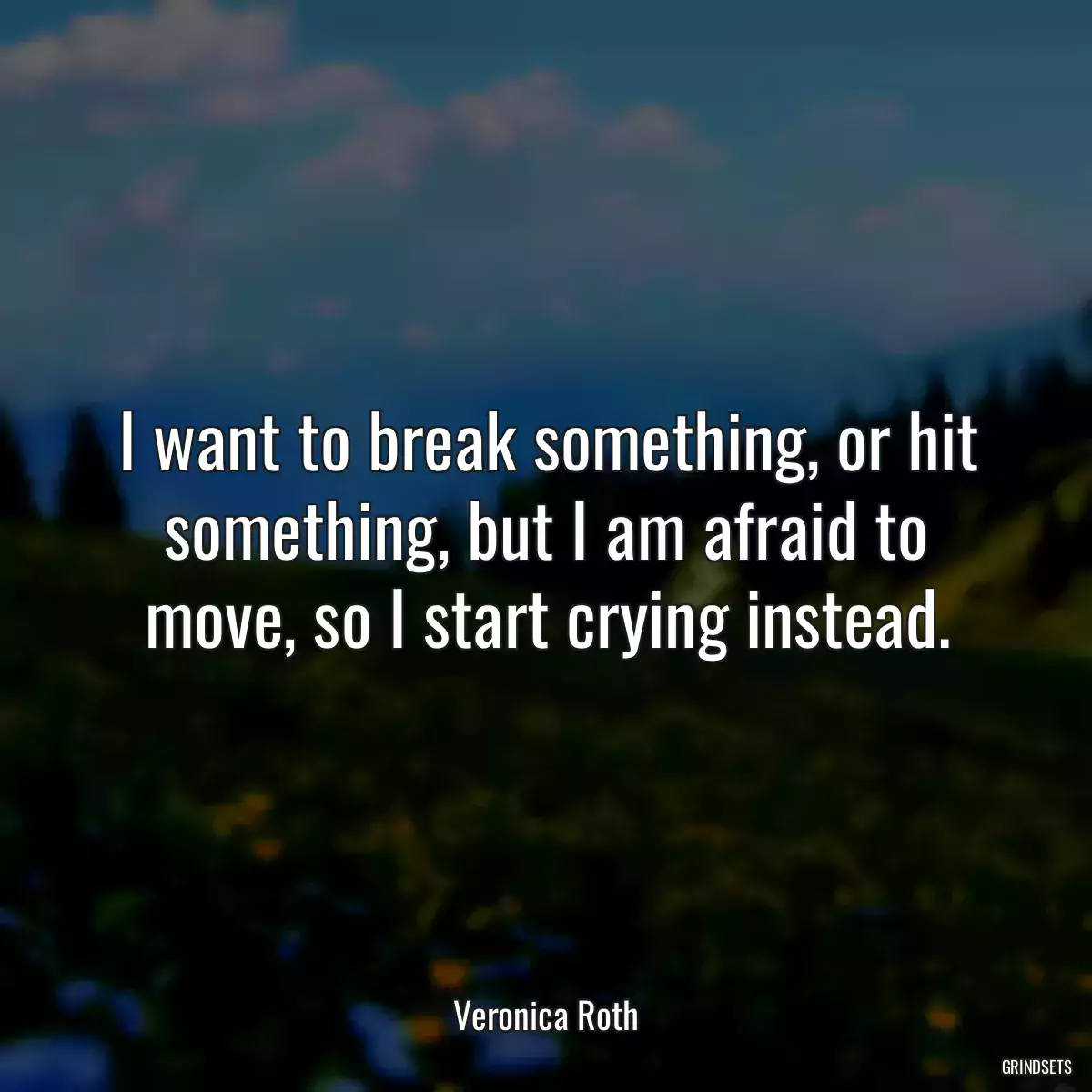 I want to break something, or hit something, but I am afraid to move, so I start crying instead.