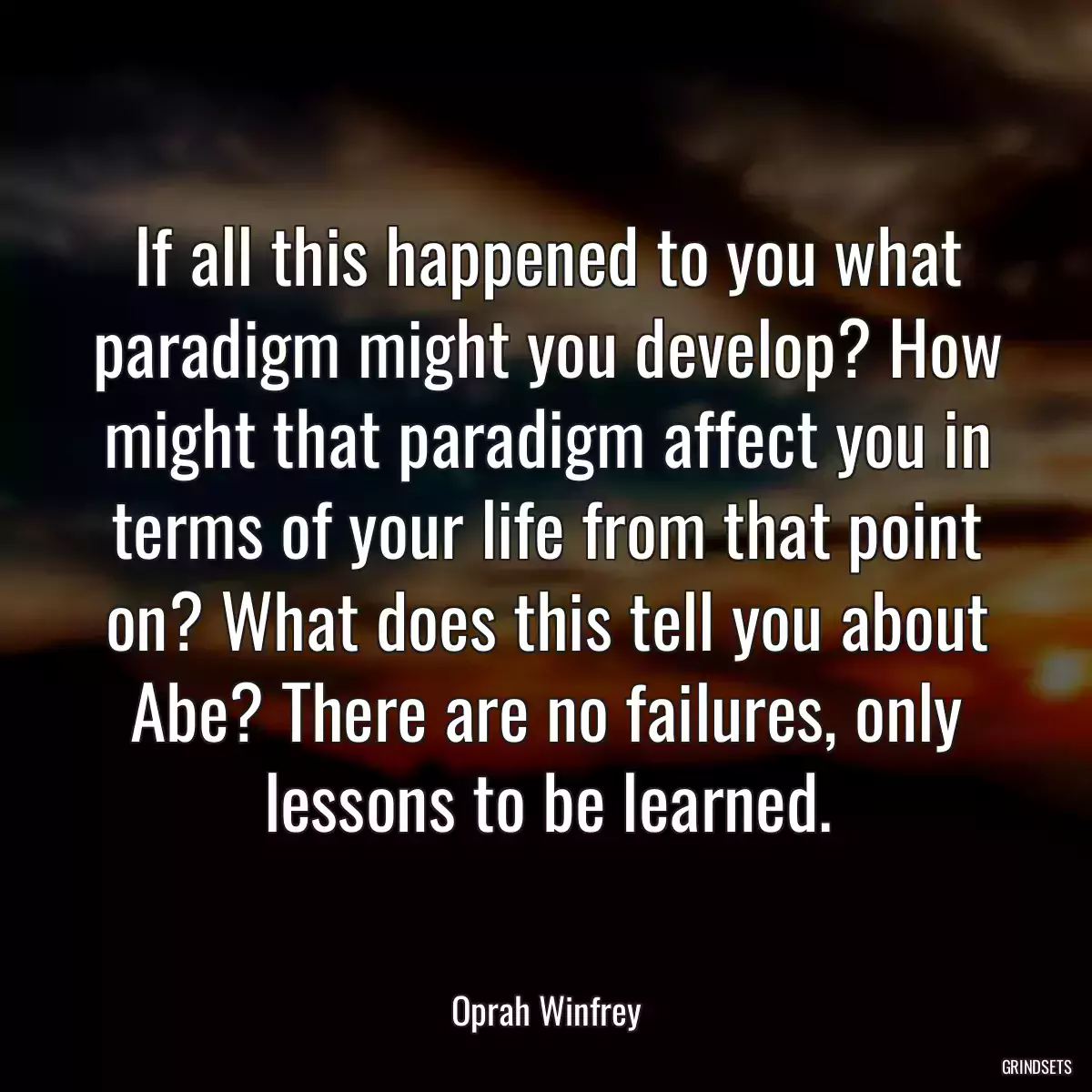 If all this happened to you what paradigm might you develop? How might that paradigm affect you in terms of your life from that point on? What does this tell you about Abe? There are no failures, only lessons to be learned.