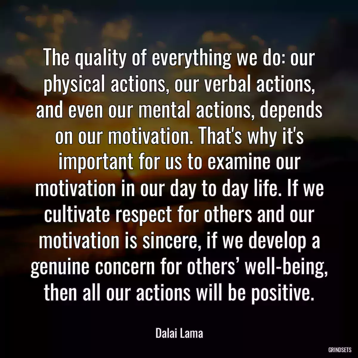 The quality of everything we do: our physical actions, our verbal actions, and even our mental actions, depends on our motivation. That\'s why it\'s important for us to examine our motivation in our day to day life. If we cultivate respect for others and our motivation is sincere, if we develop a genuine concern for others’ well-being, then all our actions will be positive.