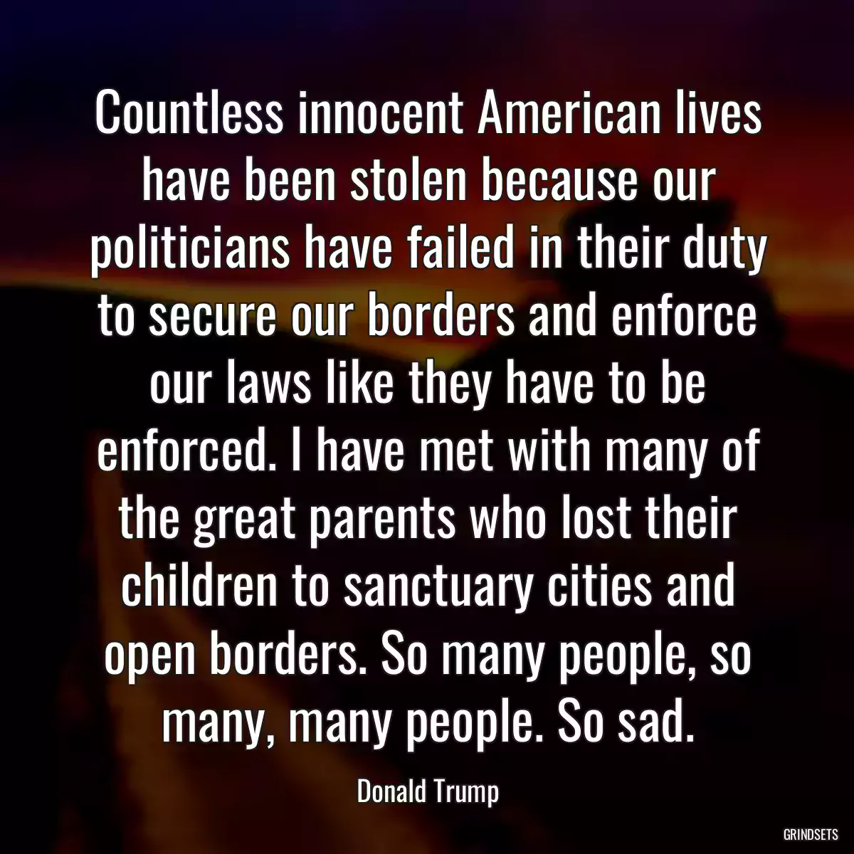 Countless innocent American lives have been stolen because our politicians have failed in their duty to secure our borders and enforce our laws like they have to be enforced. I have met with many of the great parents who lost their children to sanctuary cities and open borders. So many people, so many, many people. So sad.