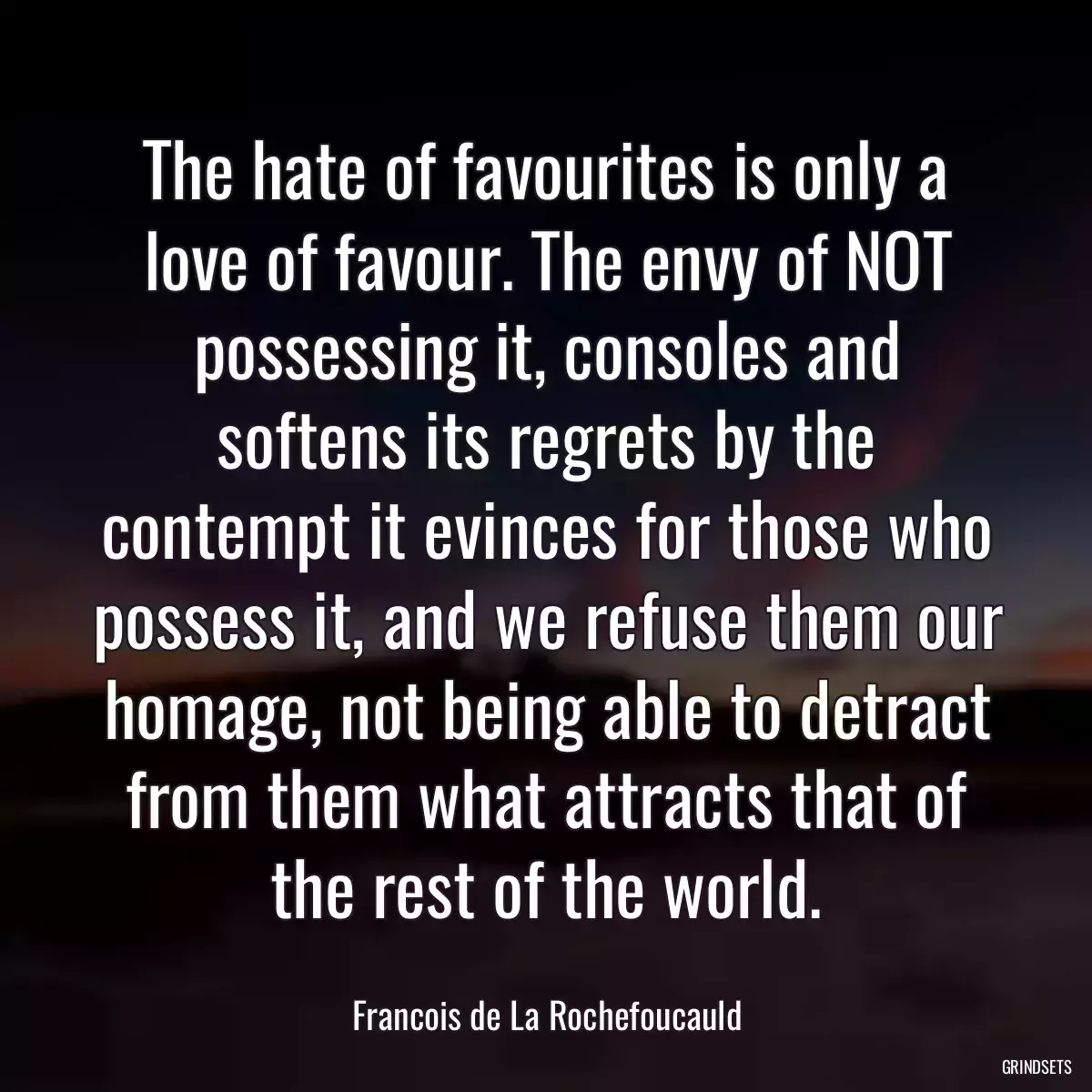 The hate of favourites is only a love of favour. The envy of NOT possessing it, consoles and softens its regrets by the contempt it evinces for those who possess it, and we refuse them our homage, not being able to detract from them what attracts that of the rest of the world.