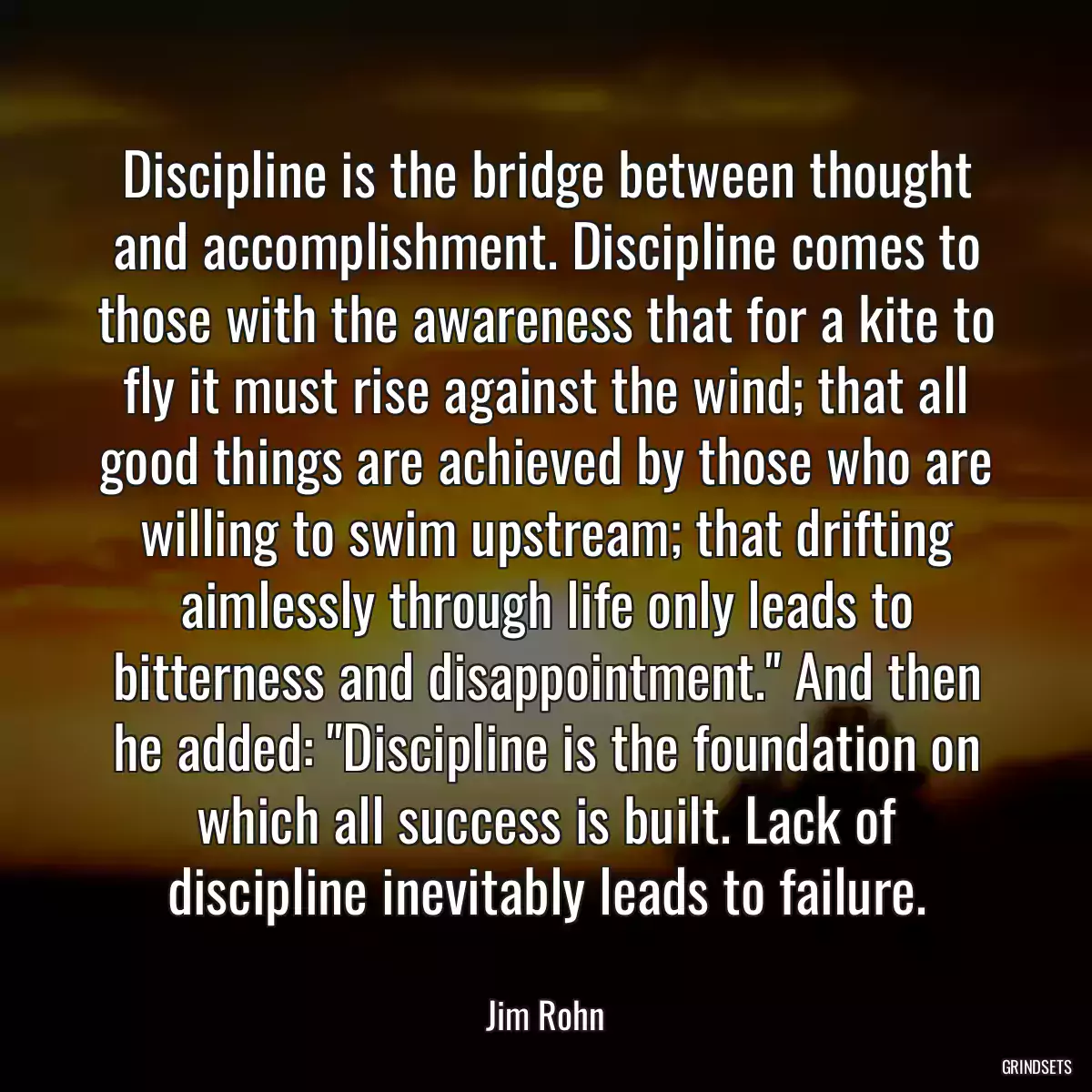 Discipline is the bridge between thought and accomplishment. Discipline comes to those with the awareness that for a kite to fly it must rise against the wind; that all good things are achieved by those who are willing to swim upstream; that drifting aimlessly through life only leads to bitterness and disappointment.\