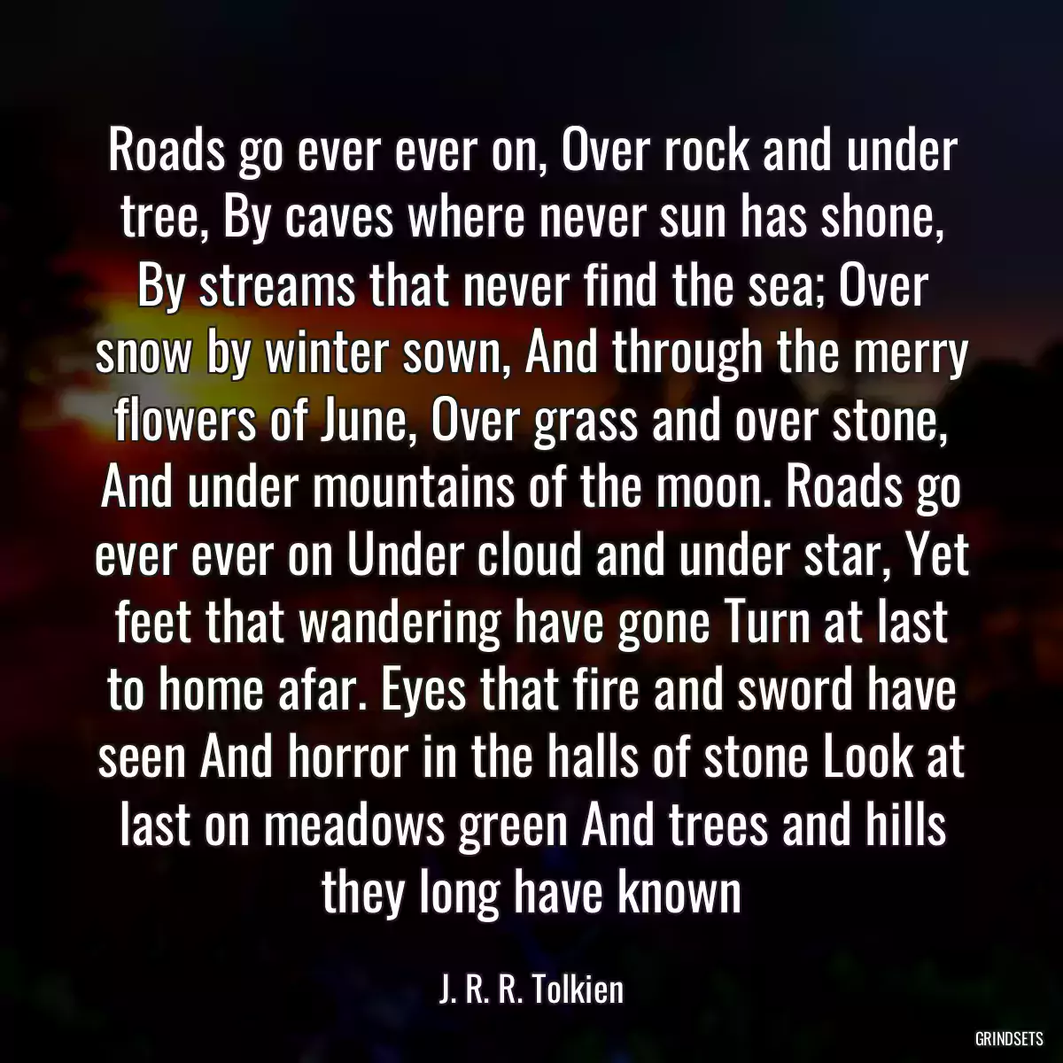 Roads go ever ever on, Over rock and under tree, By caves where never sun has shone, By streams that never find the sea; Over snow by winter sown, And through the merry flowers of June, Over grass and over stone, And under mountains of the moon. Roads go ever ever on Under cloud and under star, Yet feet that wandering have gone Turn at last to home afar. Eyes that fire and sword have seen And horror in the halls of stone Look at last on meadows green And trees and hills they long have known