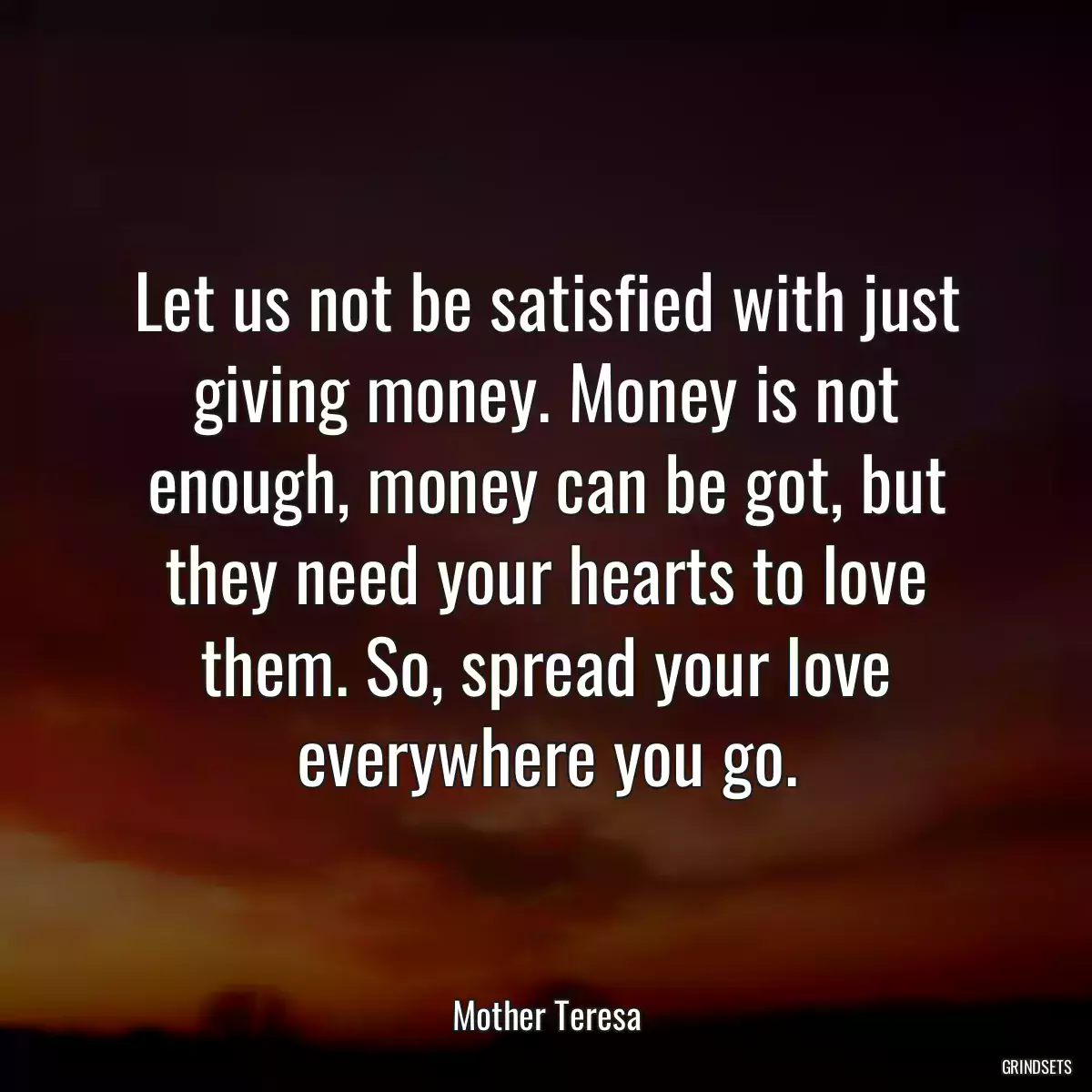 Let us not be satisfied with just giving money. Money is not enough, money can be got, but they need your hearts to love them. So, spread your love everywhere you go.