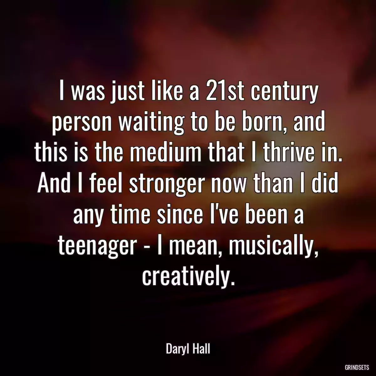 I was just like a 21st century person waiting to be born, and this is the medium that I thrive in. And I feel stronger now than I did any time since I\'ve been a teenager - I mean, musically, creatively.