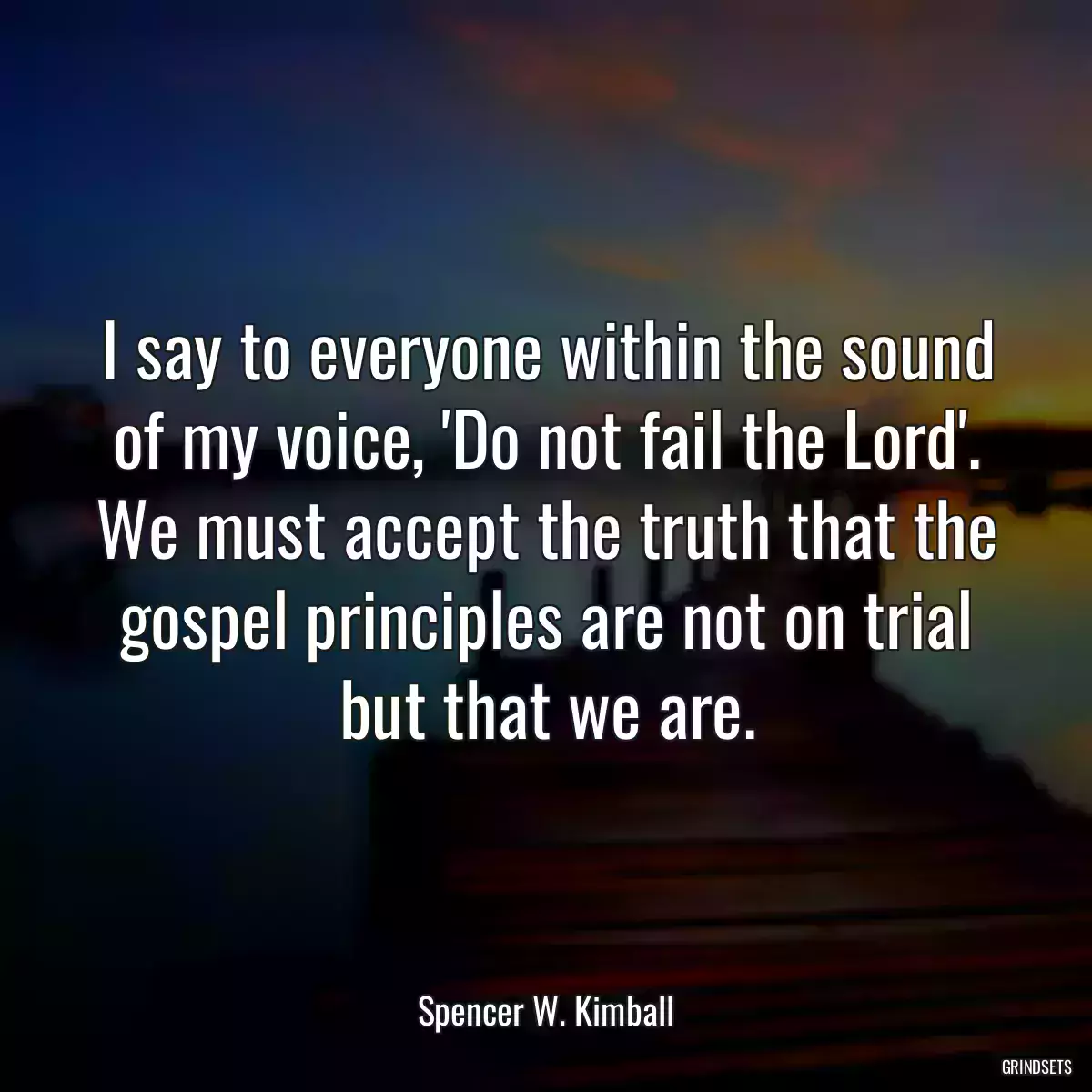 I say to everyone within the sound of my voice, \'Do not fail the Lord\'. We must accept the truth that the gospel principles are not on trial but that we are.