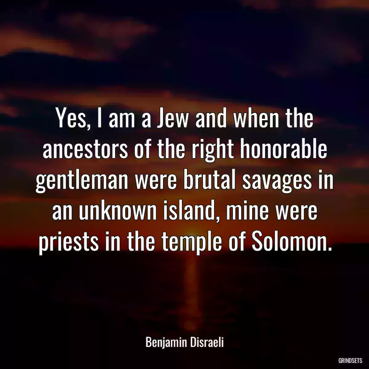 Yes, I am a Jew and when the ancestors of the right honorable gentleman were brutal savages in an unknown island, mine were priests in the temple of Solomon.