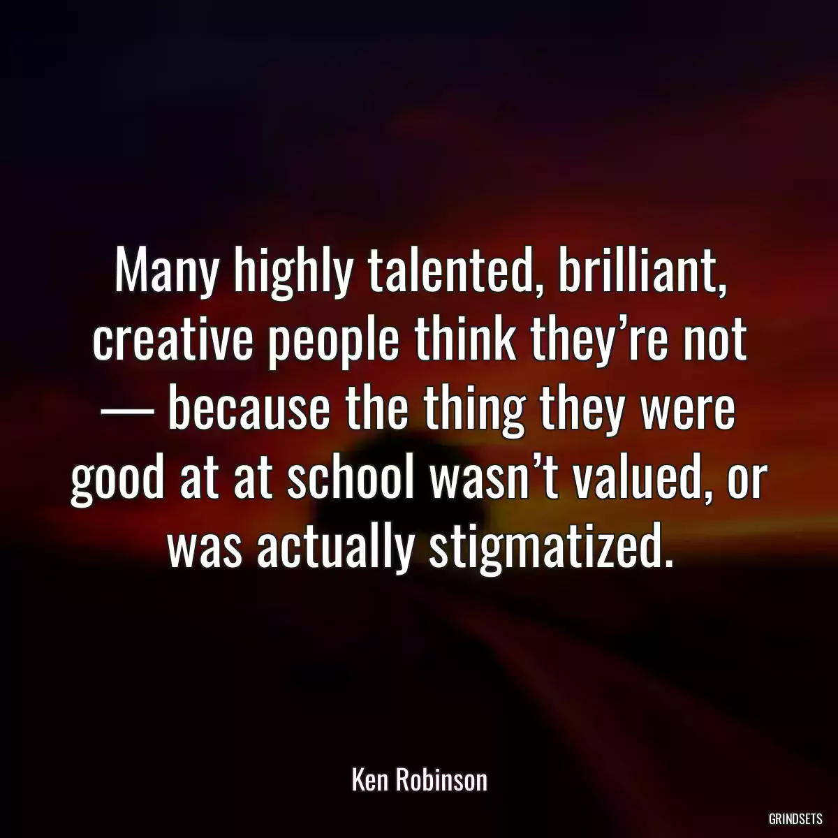 Many highly talented, brilliant, creative people think they’re not — because the thing they were good at at school wasn’t valued, or was actually stigmatized.