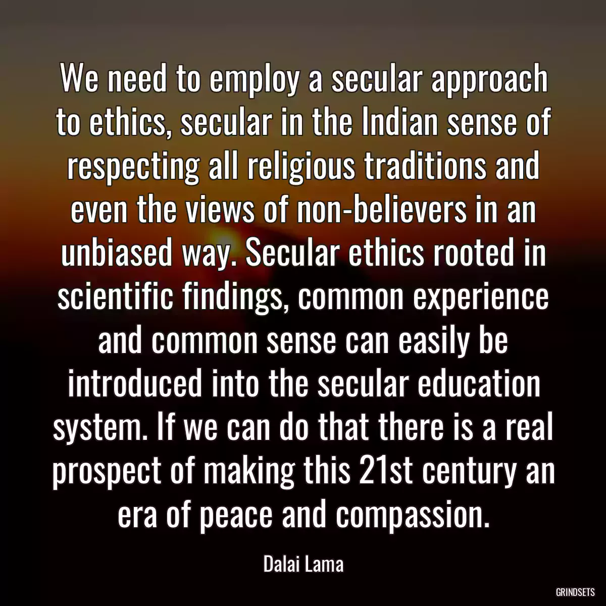 We need to employ a secular approach to ethics, secular in the Indian sense of respecting all religious traditions and even the views of non-believers in an unbiased way. Secular ethics rooted in scientific findings, common experience and common sense can easily be introduced into the secular education system. If we can do that there is a real prospect of making this 21st century an era of peace and compassion.